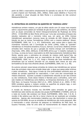partir de 2002 o reservatório simplesmente foi operado na cota de 74 m conforme
o plano original (ver Fearnside, 2001, 2006a). Estes casos (Balbina e Tucurui-II)
são paralelos a atual situação de Belo Monte e a promessa de não construir
Babaquara/Altamira.



II. ESTRATÉGIA DE AVESTRUZ NA QUESTÃO DE “ENERGIA LIMPA‖

Hidrelétricas emitem metano, um gás de efeito estufa com 25 vezes mais impacto
sobre o aquecimento global por tonelada de gás do que o gás carbônico, de acordo
com as atuais conversões do Painel Intergovernamental de Mudanças do Clima
(IPCC). O EIA-RIMA de Belo Monte afirma que ―uma das conclusões principais dos
estudos realizados até o momento indica que, em geral, as UHEs [Usinas
Hidrelétricas] apresentam menores taxas de emissão de GEE [Gases de Efeito
Estufa] do que as Usinas Termelétricas (UTEs) com a mesma potência‖ (Brasil,
ELETROBRÁS, 2009, Vol. 5, p. 47). Infelizmente, pelo menos para a época dos
inventários nacionais sob a Convenção de Clima (1990), todas as ―grandes‖
hidrelétricas na Amazônia brasileira (Tucuruí, Samuel, Curuá-Una e Balbina) tinham
emissões bem maiores do que a geração da mesma energia com termelétricas
(Fearnside, 1995, 2002, 2005a,b). O EIA-RIMA afirma que ―o trabalho realizado no
rio Xingu, na área do futuro reservatório do AHE [Aproveitamento Hidrelétrica] Belo
Monte, aponta para a estimativa de emissão de metano de48 kg/km 2/dia, da
mesma ordem de grandeza que os reservatórios de Xingó e Miranda‖ (Brasil,
ELETROBRÁS, 2009, Vol. 5, p. 47). Xingó e Miranda são duas hidrelétricas não
amazônicas que os autores calculam ter um impacto bem menor do que uma
termoelétrica do tipo mais eficiente (Brasil, ELETROBRÁS, 2009, Vol. 5, p. 48).

Os autores calculam essas baixas emissões de metano das hidrelétricas por ignorar
duas das principais rotas para emissão desse gás: a água que passa pelas turbinas
e pelos vertedouros. Essa água é tirada de uma profundidade suficiente para ser
isolada da camada superficial do reservatório, e tem uma alta concentração de
metano dissolvido. Quando a pressão é subidamente reduzida ao sair das turbinas
ou dos vertedouros, muito desse metano é liberado para a atmosfera, como tem
sido medido em hidrelétricas como Balbina, no Amazonas (Kemenes et al., 2007) e
Petit Saut, na Guyana Francesa (Abril et al., 2005; Richard et al., 2004). O EIA-
RIMA considera apenas o metano emitido na superfície do próprio lago, e nem
menciona as emissões das turbinas e vertedouros.

A revisão da literatura incluída nos EIA-RIMA sobre emissões de gases por
hidrelétricas está restrita aos estudos dos grupos ELETROBRAS e FURNAS, como se
o resto do mundo não existisse (ver Brasil, ELETROBRÁS, 2009, Vols. 5 & 8). A
revisão é tão seletiva que não há a menor chance de ser explicado por omissões
aleatórias. Apenas são mencionados trabalhos que não desmentem a crença dos
autores do EIA-RIMA, de que as emissões de hidrelétricas são muito pequenas. Não
é mencionado o corpo volumoso de pesquisa na hidrelétrica de Petit Saut, na
Guyana Francesa, onde há uma série de monitoramento de metano bem mais
                  ____________________________________________________
                                   Página 110 de 230
                                PAINEL DE ESPEC IALISTAS
 