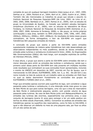 completa do que em qualquer barragem brasileira (Galy-Lacaux et al., 1997, 1999;
Delmas et al., 2004; Richard et al., 2004; Abril et al., 2005; Guérin et al., 2006).
Também não são mencionados os trabalhos do grupo que estuda o assunto no
Instituto Nacional de Pesquisas Espaciais-INPE (de Lima, 2002; de Lima et al.,
2002, 2005, 2008; Bambace et al., 2007; Ramos et al., 2009), nem os estudos do
grupo na Universidade de Quebec, no Canadá, que também estudou barragens
amazônicas (Duchemin et al., 2000), nem os estudos do laboratório de Bruce
Forsberg, no Instituto Nacional de Pesquisas da Amazônia-INPA (Kemenes et al.,
2006, 2007, 2008; Kemenes & Forsberg, 2008), e, tão pouco, as minha próprias
contribuições a essa área, também no INPA (Fearnside, 1995, 1996, 1997, 2002,
2004a,b, 2005a,b,c, 2006b,c, 2007, 2008a,b). Os resultados de todos esses grupos
contradizem, de forma esmagadora, o teor da EIA-RIMA em sugerir que
hidrelétricas têm pequenas emissões de metano.

A conclusão do grupo que assina a parte do EIA-RIMA sobre emissões
supostamente modestas de metano pelas hidrelétricas tem sido desacreditada por
observadores independentes no meio acadêmico, devido às obvias omissões da
emissão pelas turbinas e vertedouros (Cullenward & Victor, 2006). As Organizações
Não Governamentais (ONGs) vão mais longe, com acusações explícitas de conflito
de interesse (McCully, 2006).

A essa altura, o grupo que assina a parte do EIA-RIMA sobre emissões não tem a
menor desculpa para omitir as emissões das turbinas e vertedouros, sendo que o
primeiro autor dessa parte do EIA-RIMA tem sido presente em múltiplas reuniões
onde resultados que contradizem as suas conclusões foram apresentados, incluindo
o evento da UNESCO em dezembro de 2007, ocorrido em Foz de Iguaçu, que é
mencionando no EIA (Brasil, ELETROBRÁS, 2009, Vol. 5, p. 50). Ele até tem o seu
nome incluído na lista de autores de um trabalho sobre as emissões em Petit Saut
no qual os dados desmentem frontalmente as conclusões dos grupos da
ELETROBRÁS e FURNAS (Abril et al., 2005).

Fingir que emissões apenas ocorrem pela superfície do lago, sem considerar a água
passando pelas turbinas e vertedouros, é uma distorção ainda mais grave no caso
de Belo Monte do que para outras barragens, uma vez que a área do reservatório
da Belo Monte é relativamente pequena, porém, com grande volume de água
passando pelas turbinas. No caso de Belo Monte junto com Babaquara/Altamira, as
emissões das turbinas são enormes, especialmente nos primeiros anos, e esse
conjunto de barragens levaria 41 anos para começar a ter um saldo positivo em
termos do efeito estufa (Fearnside, 2005c). Concentrar as análises de emissões das
hidrelétricas apenas na superfície dos reservatórios, como foi feito no EIA-RIMA, é
igual a não observar um elefante no meio de uma pequena sala, por fixar os olhos
em um dos cantos da sala.




                  ____________________________________________________
                                   Página 111 de 230
                                PAINEL DE ESPEC IALISTAS
 