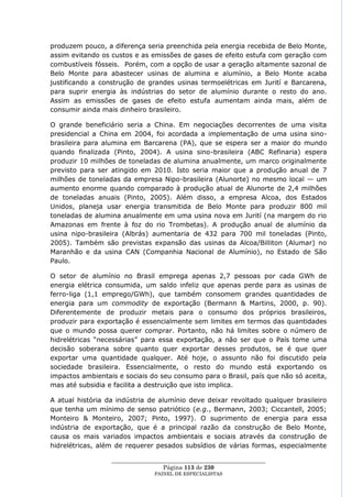 produzem pouco, a diferença seria preenchida pela energia recebida de Belo Monte,
assim evitando os custos e as emissões de gases de efeito estufa com geração com
combustíveis fósseis. Porém, com a opção de usar a geração altamente sazonal de
Belo Monte para abastecer usinas de alumina e alumínio, a Belo Monte acaba
justificando a construção de grandes usinas termoelétricas em Jurití e Barcarena,
para suprir energia às indústrias do setor de alumínio durante o resto do ano.
Assim as emissões de gases de efeito estufa aumentam ainda mais, além de
consumir ainda mais dinheiro brasileiro.

O grande beneficiário seria a China. Em negociações decorrentes de uma visita
presidencial a China em 2004, foi acordada a implementação de uma usina sino-
brasileira para alumina em Barcarena (PA), que se espera ser a maior do mundo
quando finalizada (Pinto, 2004). A usina sino-brasileira (ABC Refinaria) espera
produzir 10 milhões de toneladas de alumina anualmente, um marco originalmente
previsto para ser atingido em 2010. Isto seria maior que a produção anual de 7
milhões de toneladas da empresa Nipo-brasileira (Alunorte) no mesmo local — um
aumento enorme quando comparado à produção atual de Alunorte de 2,4 milhões
de toneladas anuais (Pinto, 2005). Além disso, a empresa Alcoa, dos Estados
Unidos, planeja usar energia transmitida de Belo Monte para produzir 800 mil
toneladas de alumina anualmente em uma usina nova em Jurití (na margem do rio
Amazonas em frente à foz do rio Trombetas). A produção anual de alumínio da
usina nipo-brasileira (Albrás) aumentaria de 432 para 700 mil toneladas (Pinto,
2005). Também são previstas expansão das usinas da Alcoa/Billiton (Alumar) no
Maranhão e da usina CAN (Companhia Nacional de Alumínio), no Estado de São
Paulo.

O setor de alumínio no Brasil emprega apenas 2,7 pessoas por cada GWh de
energia elétrica consumida, um saldo infeliz que apenas perde para as usinas de
ferro-liga (1,1 emprego/GWh), que também consomem grandes quantidades de
energia para um commodity de exportação (Bermann & Martins, 2000, p. 90).
Diferentemente de produzir metais para o consumo dos próprios brasileiros,
produzir para exportação é essencialmente sem limites em termos das quantidades
que o mundo possa querer comprar. Portanto, não há limites sobre o número de
hidrelétricas ―necessárias‖ para essa exportação, a não ser que o País tome uma
decisão soberana sobre quanto quer exportar desses produtos, se é que quer
exportar uma quantidade qualquer. Até hoje, o assunto não foi discutido pela
sociedade brasileira. Essencialmente, o resto do mundo está exportando os
impactos ambientais e sociais do seu consumo para o Brasil, país que não só aceita,
mas até subsidia e facilita a destruição que isto implica.

A atual história da indústria de alumínio deve deixar revoltado qualquer brasileiro
que tenha um mínimo de senso patriótico (e.g., Bermann, 2003; Ciccantell, 2005;
Monteiro & Monteiro, 2007; Pinto, 1997). O suprimento de energia para essa
indústria de exportação, que é a principal razão da construção de Belo Monte,
causa os mais variados impactos ambientais e sociais através da construção de
hidrelétricas, além de requerer pesados subsídios de várias formas, especialmente

                  ____________________________________________________
                                   Página 113 de 230
                                PAINEL DE ESPEC IALISTAS
 