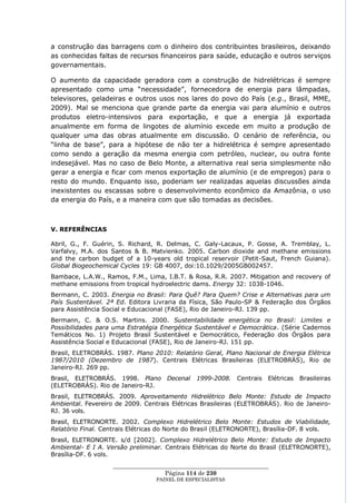 a construção das barragens com o dinheiro dos contribuintes brasileiros, deixando
as conhecidas faltas de recursos financeiros para saúde, educação e outros serviços
governamentais.

O aumento da capacidade geradora com a construção de hidrelétricas é sempre
apresentado como uma ―necessidade‖, fornecedora de energia para lâmpadas,
televisores, geladeiras e outros usos nos lares do povo do País (e.g., Brasil, MME,
2009). Mal se menciona que grande parte da energia vai para alumínio e outros
produtos eletro-intensivos para exportação, e que a energia já exportada
anualmente em forma de lingotes de alumínio excede em muito a produção de
qualquer uma das obras atualmente em discussão. O cenário de referência, ou
―linha de base‖, para a hipótese de não ter a hidrelétrica é sempre apresentado
como sendo a geração da mesma energia com petróleo, nuclear, ou outra fonte
indesejável. Mas no caso de Belo Monte, a alternativa real seria simplesmente não
gerar a energia e ficar com menos exportação de alumínio (e de empregos) para o
resto do mundo. Enquanto isso, poderiam ser realizadas aquelas discussões ainda
inexistentes ou escassas sobre o desenvolvimento econômico da Amazônia, o uso
da energia do País, e a maneira com que são tomadas as decisões.



V. REFERÊNCIAS

Abril, G., F. Guérin, S. Richard, R. Delmas, C. Galy-Lacaux, P. Gosse, A. Tremblay, L.
Varfalvy, M.A. dos Santos & B. Matvienko. 2005. Carbon dioxide and methane emissions
and the carbon budget of a 10-years old tropical reservoir (Petit-Saut, French Guiana).
Global Biogeochemical Cycles 19: GB 4007, doi:10.1029/2005GB002457.
Bambace, L.A.W., Ramos, F.M., Lima, I.B.T. & Rosa, R.R. 2007. Mitigation and recovery of
methane emissions from tropical hydroelectric dams. Energy 32: 1038-1046.
Bermann, C. 2003. Energia no Brasil: Para Quê? Para Quem? Crise e Alternativas para um
País Sustentável. 2ª Ed. Editora Livraria da Física, São Paulo-SP & Federação dos Órgãos
para Assistência Social e Educacional (FASE), Rio de Janeiro-RJ. 139 pp.
Bermann, C. & O.S. Martins. 2000. Sustentabilidade energética no Brasil: Limites e
Possibilidades para uma Estratégia Energética Sustentável e Democrática. (Série Cadernos
Temáticos No. 1) Projeto Brasil Sustentável e Democrático, Federação dos Órgãos para
Assistência Social e Educacional (FASE), Rio de Janeiro-RJ. 151 pp.
Brasil, ELETROBRÁS. 1987. Plano 2010: Relatório Geral, Plano Nacional de Energia Elétrica
1987/2010 (Dezembro de 1987). Centrais Elétricas Brasileiras (ELETROBRÁS), Rio de
Janeiro-RJ. 269 pp.
Brasil, ELETROBRÁS. 1998. Plano Decenal        1999-2008. Centrais    Elétricas   Brasileiras
(ELETROBRÁS). Rio de Janeiro-RJ.
Brasil, ELETROBRÁS. 2009. Aproveitamento Hidrelétrico Belo Monte: Estudo de Impacto
Ambiental. Fevereiro de 2009. Centrais Elétricas Brasileiras (ELETROBRÁS). Rio de Janeiro-
RJ. 36 vols.
Brasil, ELETRONORTE. 2002. Complexo Hidrelétrico Belo Monte: Estudos de Viabilidade,
Relatório Final. Centrais Elétricas do Norte do Brasil (ELETRONORTE), Brasília-DF. 8 vols.
Brasil, ELETRONORTE. s/d [2002]. Complexo Hidrelétrico Belo Monte: Estudo de Impacto
Ambiental- E I A. Versão preliminar. Centrais Elétricas do Norte do Brasil (ELETRONORTE),
Brasília-DF. 6 vols.
                   ____________________________________________________
                                    Página 114 de 230
                                 PAINEL DE ESPEC IALISTAS
 