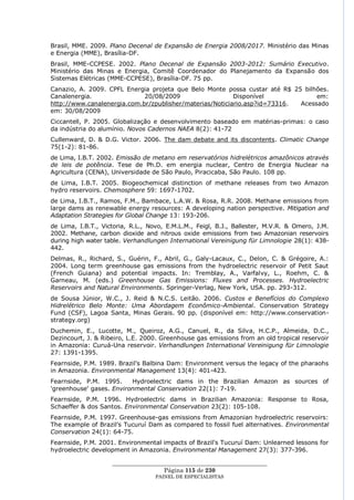 Brasil, MME. 2009. Plano Decenal de Expansão de Energia 2008/2017. Ministério das Minas
e Energia (MME), Brasília-DF.
Brasil, MME-CCPESE. 2002. Plano Decenal de Expansão 2003-2012: Sumário Executivo.
Ministério das Minas e Energia, Comitê Coordenador do Planejamento da Expansão dos
Sistemas Elétricas (MME-CCPESE), Brasília-DF. 75 pp.
Canazio, A. 2009. CPFL Energia projeta que Belo Monte possa custar até R$ 25 bilhões.
Canalenergia.                20/08/2009                   Disponível             em:
http://www.canalenergia.com.br/zpublisher/materias/Noticiario.asp?id=73316. Acessado
em: 30/08/2009
Ciccantell, P. 2005. Globalização e desenvolvimento baseado em matérias-primas: o caso
da indústria do alumínio. Novos Cadernos NAEA 8(2): 41-72
Cullenward, D. & D.G. Victor. 2006. The dam debate and its discontents. Climatic Change
75(1-2): 81-86.
de Lima, I.B.T. 2002. Emissão de metano em reservatórios hidrelétricos amazônicos através
de leis de potência. Tese de Ph.D. em energia nuclear, Centro de Energia Nuclear na
Agricultura (CENA), Universidade de São Paulo, Piracicaba, São Paulo. 108 pp.
de Lima, I.B.T. 2005. Biogeochemical distinction of methane releases from two Amazon
hydro reservoirs. Chemosphere 59: 1697-1702.
de Lima, I.B.T., Ramos, F.M., Bambace, L.A.W. & Rosa, R.R. 2008. Methane emissions from
large dams as renewable energy resources: A developing nation perspective. Mitigation and
Adaptation Strategies for Global Change 13: 193-206.
de Lima, I.B.T., Victoria, R.L., Novo, E.M.L.M., Feigl, B.J., Ballester, M.V.R. & Omero, J.M.
2002. Methane, carbon dioxide and nitrous oxide emissions from two Amazonian reservoirs
during high water table. Verhandlungen International Vereinigung für Limnologie 28(1): 438-
442.
Delmas, R., Richard, S., Guérin, F., Abril, G., Galy-Lacaux, C., Delon, C. & Grégoire, A.:
2004. Long term greenhouse gas emissions from the hydroelectric reservoir of Petit Saut
(French Guiana) and potential impacts. In: Tremblay, A., Varfalvy, L., Roehm, C. &
Garneau, M. (eds.) Greenhouse Gas Emissions: Fluxes and Processes. Hydroelectric
Reservoirs and Natural Environments. Springer-Verlag, New York, USA. pp. 293-312.
de Sousa Júnior, W.C., J. Reid & N.C.S. Leitão. 2006. Custos e Benefícios do Complexo
Hidrelétrico Belo Monte: Uma Abordagem Econômico-Ambiental. Conservation Strategy
Fund (CSF), Lagoa Santa, Minas Gerais. 90 pp. (disponível em: http://www.conservation-
strategy.org)
Duchemin, E., Lucotte, M., Queiroz, A.G., Canuel, R., da Silva, H.C.P., Almeida, D.C.,
Dezincourt, J. & Ribeiro, L.E. 2000. Greenhouse gas emissions from an old tropical reservoir
in Amazonia: Curuá-Una reservoir. Verhandlungen International Vereinigung für Limnologie
27: 1391-1395.
Fearnside, P.M. 1989. Brazil's Balbina Dam: Environment versus the legacy of the pharaohs
in Amazonia. Environmental Management 13(4): 401-423.
Fearnside, P.M. 1995.     Hydroelectric dams in the Brazilian Amazon as sources of
'greenhouse' gases. Environmental Conservation 22(1): 7-19.
Fearnside, P.M. 1996. Hydroelectric dams in Brazilian Amazonia: Response to Rosa,
Schaeffer & dos Santos. Environmental Conservation 23(2): 105-108.
Fearnside, P.M. 1997. Greenhouse-gas emissions from Amazonian hydroelectric reservoirs:
The example of Brazil's Tucuruí Dam as compared to fossil fuel alternatives. Environmental
Conservation 24(1): 64-75.
Fearnside, P.M. 2001. Environmental impacts of Brazil's Tucuruí Dam: Unlearned lessons for
hydroelectric development in Amazonia. Environmental Management 27(3): 377-396.

                    ____________________________________________________
                                     Página 115 de 230
                                   PAINEL DE ESPEC IALISTAS
 
