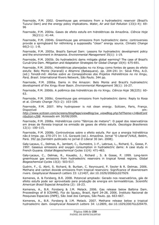 Fearnside, P.M. 2002. Greenhouse gas emissions from a hydroelectric reservoir (Brazil‘s
Tucuruí Dam) and the energy policy implications. Water, Air and Soil Pollution 133(1-4): 69-
96
Fearnside, P.M. 2004a. Gases de efeito estufa em hidrelétricas da Amazônia. Ciência Hoje
       36(211): 41-44.
Fearnside, P.M. 2004b. Greenhouse gas emissions from hydroelectric dams: controversies
provide a springboard for rethinking a supposedly ―clean‖ energy source. Climatic Change
66(2-1): 1-8.
Fearnside, P.M. 2005a. Brazil's Samuel Dam: Lessons for hydroelectric development policy
and the environment in Amazonia. Environmental Management 35(1): 1-19.
Fearnside, P.M. 2005b. Do hydroelectric dams mitigate global warming? The case of Brazil's
Curuá-Una Dam. Mitigation and Adaptation Strategies for Global Change 10(4): 675-691.
Fearnside, P.M. 2005c. Hidrelétricas planejadas no rio Xingu como fontes de gases do efeito
estufa: Belo Monte (Kararaô) e Altamira (Babaquara). pp. 204-241 In: Sevá Filho, A.O.
(ed.) Tenotã-mõ: Alertas sobre as Conseqüências dos Projetos Hidrelétricos no rio Xingu,
Pará, Brasil. International Rivers Network, São Paulo. 344 pp.
Fearnside, P.M. 2006a. Dams in the Amazon: Belo Monte and Brazil‘s hydroelectric
development of the Xingu River Basin. Environmental Management 38(1): 16-27.
Fearnside, P.M. 2006b. A polêmica das hidrelétricas do rio Xingu. Ciência Hoje 38(225): 60-
63.
Fearnside, P.M. 2006c. Greenhouse gas emissions from hydroelectric dams: Reply to Rosa
et al. Climatic Change 75(1-2): 103-109.
Fearnside, P.M. 2007. Why hydropower is not clean energy. Scitizen, Paris, França.
Disponível                                                                      em:
http://www.scitizen.com/screens/blogPage/viewBlog/sw_viewBlog.php?idTheme=14&idCont
ribution=298. Acessado em 30/08/2009.
Fearnside, P.M. 2008a. Hidrelétricas como ―fábricas de metano‖: O papel dos reservatórios
em áreas de floresta tropical na emissão de gases de efeito estufa. Oecologia Brasiliensis
12(1): 100-115.
Fearnside, P.M. 2008b. Controvérsias sobre o efeito estufa. Por que a energia hidrelétrica
não é limpa. pp. 270-271 In: I.S. Gorayeb (ed.). Amazônia. Jornal "O Liberal"/VALE, Belém,
Pará. 392 pp.[também publicado no jornal O Liberal 30 Jan. 2008].
Galy-Lacaux, C., Delmas, R., Jambert, C., Dumestre, J.-F., Labroue, L., Richard, S., Gosse, P.
1997. Gaseous emissions and oxygen consumption in hydroelectric dams: A case study in
French Guyana. Global Biogeochemical Cycles 11(4): 471-483.
Galy-Lacaux, C., Delmas, R., Kouadio, J., Richard , S. & Gosse, P. 1999. Long-term
greenhouse gas emissions from hydroelectric reservoirs in tropical forest regions. Global
Biogeochemical Cycles 13(2): 503-517.
Guérin, F., G. Abril, S. Richard, B. Burban, C. Reynouard, P. Seyler & R. Delmas. 2006.
Methane and carbon dioxide emissions from tropical reservoirs: Significance of downstream
rivers. Geophysical Research Letters 33: L21407, doi:10.1029/2006GL027929.
Kemenes, A. & Forsberg, B.R. 2008. Potencial ampliado: Gerado nos reservatórios, gás de
efeito estufa pode ser aproveitado para produção de energia em termoelétricas. Scientific
American Brasil Especial Amazônia (2): 18-23.
Kemenes, A., B.R. Forsberg & J.M. Melack. 2006. Gas release below Balbina Dam.
Proceedings of 8 ICSHMO, Foz do Iguaçu, Brazil, April 24-28, 2006. Instituto Nacional de
Pesquisas Espaciais (INPE), São José dos Campos, São Paulo. pp. 663-667.
Kemenes, A., B.R. Forsberg & J.M. Melack. 2007. Methane release below a tropical
hydroelectric dam. Geophysical Research Letters 34: L12809, doi:10.1029/2007GL029479.
                    ____________________________________________________
                                     Página 116 de 230
                                   PAINEL DE ESPEC IALISTAS
 