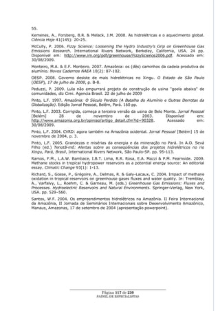 55.
Kemenes, A., Forsberg, B.R. & Melack, J.M. 2008. As hidrelétricas e o aquecimento global.
Ciência Hoje 41(145): 20-25.
McCully, P. 2006. Fizzy Science: Loosening the Hydro Industry‟s Grip on Greenhouse Gas
Emissions Research. International Rivers Network, Berkeley, California, USA. 24 pp.
Disponível em: http://www.irn.org/pdf/greenhouse/FizzyScience2006.pdf. Acessado em:
30/08/2009.
Monteiro, M.A. & E.F. Monteiro. 2007. Amazônia: os (dês) caminhos da cadeia produtiva do
alumínio. Novos Cadernos NAEA 10(2): 87-102.
OESP. 2008. Governo desiste de mais hidrelétricas no Xingu. O Estado de São Paulo
(OESP), 17 de julho de 2008, p. B-8.
Peduzzi, P. 2009. Lula não empurrará projeto de construção de usina "goela abaixo" de
comunidades, diz Cimi. Agencia Brasil. 22 de julho de 2009
Pinto, L.F. 1997. Amazônia: O Século Perdido (A Batalha do Alumínio e Outras Derrotas da
Globalização). Edição Jornal Pessoal, Belém, Pará. 160 pp.
Pinto, L.F. 2003. Corrigida, começa a terceira versão da usina de Belo Monte. Jornal Pessoal
[Belém]        28        de       novembro         de       2003.       Disponível      em:
http://www.amazonia.org.br/opiniao/artigo_detail.cfm?id=90328.          Acessado        em:
30/08/2009.
Pinto, L.F. 2004. CVRD: agora também na Amazônia ocidental. Jornal Pessoal [Belém] 15 de
novembro de 2004, p. 3.
Pinto, L.F. 2005. Grandezas e misérias da energia e da mineração no Pará. In A.O. Sevá
Filho (ed.) Tenotã-mõ: Alertas sobre as conseqüências dos projetos hidrelétricos no rio
Xingu, Pará, Brasil, International Rivers Network, São Paulo-SP. pp. 95-113.
Ramos, F.M., L.A.W. Bambace, I.B.T. Lima, R.R. Rosa, E.A. Mazzi & P.M. Fearnside. 2009.
Methane stocks in tropical hydropower reservoirs as a potential energy source: An editorial
essay. Climatic Change 93(1): 1-13.
Richard, S., Gosse, P., Grégoire, A., Delmas, R. & Galy-Lacaux, C. 2004. Impact of methane
oxidation in tropical reservoirs on greenhouse gases fluxes and water quality. In: Tremblay,
A., Varfalvy, L., Roehm, C. & Garneau, M. (eds.) Greenhouse Gas Emissions: Fluxes and
Processes. Hydroelectric Reservoirs and Natural Environments. Springer-Verlag, New York,
USA. pp. 529–560.
Santos, W.F. 2004. Os empreendimentos hidrelétricos na Amazônia. II Feira Internacional
da Amazônia, II Jornada de Seminários Internacionais sobre Desenvolvimento Amazônico,
Manaus, Amazonas, 17 de setembro de 2004 (apresentação powerpoint).




                    ____________________________________________________
                                     Página 117 de 230
                                  PAINEL DE ESPEC IALISTAS
 