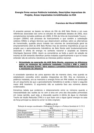 Energia firme versus Potência instalada, Descrições imprecisas do
          Projeto, Áreas impactadas invisibilizadas no EIA



                                                   Francisco del Moral HERNÁNDEZ



O presente parecer se baseia na leitura do EIA do AHE Belo Monte e em suas
referências associadas tais como os estudos de viabilidade datados de 2002, seus
complementos tornados públicos em 2009, O EIA da linha de transmissão Tucurui -
Jurupari (500kV) sob processo de licenciamento e que contém a subestação
coletora XINGU e artigos técnicos que desenvolvem análises sobre as alternativas
de transmissão, questão pouco tratada nos volumes de caracterização geral do
empreendimento (EIA do AHE Belo Monte) mas de extrema importância já que se
propõe que o aproveitamento hidrelétrico de Belo Monte está fundamentalmente
associado à oferta de energia no contexto nacional e acoplada ao Sistema
Interligado Nacional (SIN). Assim os comentários se farão a partir de seleção de
trechos do EIA tentando identificar pontos tratados superficialmente e que no nosso
entender são de extrema relevância ao interesse público nacional.

      Ociosidade na operação do AHE Belo Monte, expressa na diferença
       entre os números de potência instalada (11233,1 MW x 4462,3
       MW de energia firme), abre espaço a projetos hidrelétricos futuros
       a montante de Altamira


A ociosidade operativa da usina aparece não de maneira clara, mas quando se
estabelecem conexões entre sessões integrantes do EIA. Ora se menciona a
potência instalada, ora se menciona a energia firme em MW médios na construção
de um argumento de que o aproveitamento hidrelétrico é senão o maior o segundo
maior AHE brasileiro. O argumento não se sustenta face aos números abaixo
evidenciados.
Extraímos tabela que evidencia o distanciamento entre os números quando a
inexorabilidade das vazões do rio vem à tona em uma das discussões primordiais
em nossa opinião, qual seja, a discussão quanto à oferta de água no chamado
Trecho de Vazão Reduzida (TVR) e o que fazer com a água (gerar energia na casa
de força principal ou deixá-la correr no leito original):




                  ____________________________________________________
                                   Página 118 de 230
                                PAINEL DE ESPEC IALISTAS
 