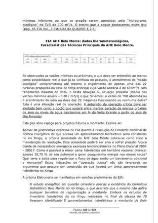 mínimas inferiores ao que se propõe serem atendidas pelo ―hidrograma
ecológico‖ no TVR de 700 m 3/s. O trecho que a seguir destacamos exibe isto
(pág. 45 EIA Vol., I Extraído do QUADRO 4.2.4-



              EIA AHE Belo Monte: dados hidrometereológicos,
            Características Técnicas Principais do AHE Belo Monte.




Se observadas as vazões mínimas ou próximas, o que deve ser entendido ao menos
como possibilidade real e que já se verificou no passado, o atendimento da ―vazão
ecológica‖ comprometeria até mesmo o engolimento de apenas uma das 22
turbinas propostas na casa de força principal cuja vazão unitária é de 695m 3/s com
rendimento máximo de 95%. E nesta situação ou situação próxima (média das
vazões mínimas anuais – 1.017 m³/s) o que teríamos: a vazão do TVR atendida ou
o atendimento de uma ou duas das 22 máquinas funcionando ou nenhuma delas?
Esta é uma situação real de operação. A antevisão da operação crítica deve ser
alertada bem como a opção que surgirá entre manter geração de energia próxima
de zero ou níveis de água baixíssimos em ¾ da Volta Grande a partir do eixo da
ilha Pimental.

Este gap abre espaço para projetos futuros a montante. Explica-se:

Apesar da justificativa expressa no EIA quanto à resolução do Conselho Nacional de
Política Energética de que apenas um aproveitamento hidrelétrico seria construído
no rio Xingu, a própria ociosidade do AHE Belo Monte coloca-se como risco à
manutenção da resolução. Esta ociosidade poderá ser alvo e sofrer pressão futura
diante de necessidade energética expressa tendencialmente no Plano Decenal 2009
- 20017. Como é possível a maior usina hidrelétrica em território nacional oferecer
apenas 39,75 % de seu potencial e gerar pouquíssima energia nos meses secos?
Qual seria a saída para regularizar o fluxo de água senão um barramento adicional
a montante? Estas indicações de ―operação ociosa‖ não são favoráveis ao
argumento que procura ser construído de que haverá um único aproveitamento
hidrelétrico no Xingu

A própria Eletronorte se manifestou em versões preliminares do EIA:

    O estudo energético em questão considera apenas a existência do Complexo
    Hidrelétrico Belo Monte no rio Xingu, o que acarreta que o mesmo não aufira
    qualquer benefício de regularização a montante. Embora os estudos de
    inventário hidrelétrico do rio Xingu realizados no final da década de 70
    tivessem identificado 5 aproveitamentos hidrelétricos a montante de Belo

                  ____________________________________________________
                                   Página 120 de 230
                                PAINEL DE ESPEC IALISTAS
 