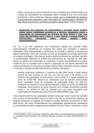 Monte, optou-se por não considerá-los nas avaliações aqui desenvolvidas ,em
        virtude da necessidade de reavaliação deste inventário sob uma nova ótica
        econômica e sócio-ambiental. Frisa-se, porém, que a implantação de qualquer
        empreendimento hidrelétrico com reservatório de regularização a montante de
        Belo Monte aumentará o conteúdo energético dessa usina.8 (Grifos nossos)



        Separação dos projetos de transmissão e geração omite análise
         global sobre viabilidade econômica e técnica. Respostas sobre a
         capacidade de escoamento da energia de Belo Monte e com que
         custo são deixadas para o futuro, o que obstrui o acesso público a
         informações     relevantes    sobre    custos     globais   deste
         empreendimento.


No vol. I do EIA espera-se uma justificativa global da inserção deste
aproveitamento hidrelétrico no conjunto das usinas que compõem o Sistema
Interligado. Esta argumentação e justificativa de conexão a sistema é utilizada em
alguns momentos, como por exemplo no caso da divulgação da energia adicionada
ao sistema interligado. Este tipo de análise sistêmica deveria ser aplicada também
a considerações referentes à análise das alternativas de inserção do AHE Belo
Monte ao sistema de transmissão ora existente. O trecho que destacamos a seguir
evidencia que se transfere para o futuro a discussão de um aporte estimativo de
custos que deveria no mínimo ser tornado público neste momento, pois diz respeito
à inserção e conexão do AHE Belo Monte ao sistema interligado.

        Estudos anteriores indicavam a conexão do AHE Belo Monte à Rede Básica
        através de dois circuitos de 751 km, em 750 kV, para a SE Colinas e um
        aumento da capacidade de intercâmbio entre Colinas e a região Sudeste de
        cerca de 4.500 MW. Observa-se, entretanto, que os estudos mencionados
        foram realizados antes da concepção da subestação Xingu, em 500 kV,
        integrante do sistema Tucuruí-Manaus-Macapá, licitado em junho de 2008.Esta
        instalação, mais próxima da usina, propicia uma conexão envolvendo circuitos
        curtos e na tensão de 500 kV, fazendo com que seja necessária uma
        reavaliação dos estudos anteriores (EIA AHE BELO MONTE, pág. 247)

Fala-se genericamente da subestação coletora Xingu que seria o ponto de conexão
com a linha de transmissão Tucurui-Jurupari mas não se mencionam aspectos de
projeto necessários à inserção da energia de caráter flutuante proveniente do AHE
Belo Monte, tais como compensadores nas subestações, equipamentos necessários
à manutenção da linha energizada nos períodos de baixo fluxo e tampouco se fala



8ELETRONORTE. 2002. Complexo Hidrelétrico Belo Monte: Estudo deImpacto Ambiental- E I
A. VersãoPreliminar. Brasília, DF: Centrais Elétricas do Norte do Brasil (ELETRONORTE), 6
vols.


                     ____________________________________________________
                                      Página 121 de 230
                                   PAINEL DE ESPEC IALISTAS
 