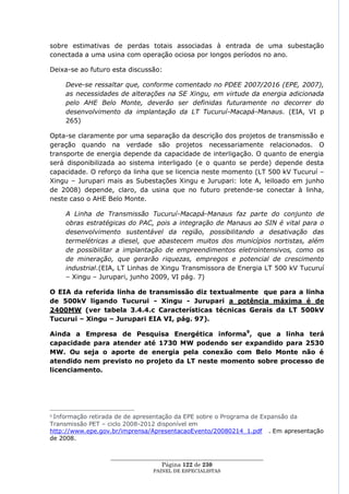 sobre estimativas de perdas totais associadas à entrada de uma subestação
conectada a uma usina com operação ociosa por longos períodos no ano.

Deixa-se ao futuro esta discussão:

    Deve-se ressaltar que, conforme comentado no PDEE 2007/2016 (EPE, 2007),
    as necessidades de alterações na SE Xingu, em virtude da energia adicionada
    pelo AHE Belo Monte, deverão ser definidas futuramente no decorrer do
    desenvolvimento da implantação da LT Tucuruí-Macapá-Manaus. (EIA, VI p
    265)

Opta-se claramente por uma separação da descrição dos projetos de transmissão e
geração quando na verdade são projetos necessariamente relacionados. O
transporte de energia depende da capacidade de interligação. O quanto de energia
será disponibilizada ao sistema interligado (e o quanto se perde) depende desta
capacidade. O reforço da linha que se licencia neste momento (LT 500 kV Tucuruí –
Xingu – Jurupari mais as Subestações Xingu e Jurupari: lote A, leiloado em junho
de 2008) depende, claro, da usina que no futuro pretende-se conectar à linha,
neste caso o AHE Belo Monte.

    A Linha de Transmissão Tucuruí-Macapá-Manaus faz parte do conjunto de
    obras estratégicas do PAC, pois a integração de Manaus ao SIN é vital para o
    desenvolvimento sustentável da região, possibilitando a desativação das
    termelétricas a diesel, que abastecem muitos dos municípios nortistas, além
    de possibilitar a implantação de empreendimentos eletrointensivos, como os
    de mineração, que gerarão riquezas, empregos e potencial de crescimento
    industrial.(EIA, LT Linhas de Xingu Transmissora de Energia LT 500 kV Tucuruí
    – Xingu – Jurupari, junho 2009, VI pág. 7)

O EIA da referida linha de transmissão diz textualmente que para a linha
de 500kV ligando Tucurui - Xingu - Jurupari a potência máxima é de
2400MW (ver tabela 3.4.4.c Características técnicas Gerais da LT 500kV
Tucurui – Xingu – Jurupari EIA VI, pág. 97).

Ainda a Empresa de Pesquisa Energética informa9, que a linha terá
capacidade para atender até 1730 MW podendo ser expandido para 2530
MW. Ou seja o aporte de energia pela conexão com Belo Monte não é
atendido nem previsto no projeto da LT neste momento sobre processo de
licenciamento.




9Informação retirada de de apresentação da EPE sobre o Programa de Expansão da
Transmissão PET – ciclo 2008-2012 disponível em
http://www.epe.gov.br/imprensa/ApresentacaoEvento/20080214_1.pdf . Em apresentação
de 2008.


                  ____________________________________________________
                                   Página 122 de 230
                                PAINEL DE ESPEC IALISTAS
 