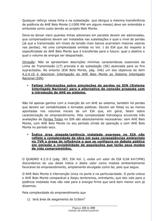 Qualquer reforço nessa linha e na subestação que obrigue a máxima transferência
de potência do AHE Belo Monte (11000 MW em alguns meses) deve ser entendida e
embutida como custo devido ao projeto Belo Monte.

Deve-se deixar claro quantas linhas adicionais em paralelo devem ser adicionadas,
que compensadores devem ser instalados nas subestações e qual o nível de perdas
(já que a transmissão em níveis de tensão mais baixos acarretam maiores valores
nas perdas). Há uma complexidade omitida no Vol. I do EIA que diz respeito à
especificidade do AHE Belo Monte que é transferida para o futuro: qual o destino e
qual o volume de energia ser despachado.

Omissão: Não se apresentam descrições mínimas características essenciais da
Linha de Transmissão (LT) prevista e da subestação (SE) associada para os fins
supracitados. No entanto (EIA Belo Monte, pág. 246) um dos objetivos do item
4.2.4.10 é descrever Interligação do AHE Belo Monte ao Sistema Interligado
Nacional (SIN)

      Faltam informações sobre simulações de perdas no SIN (Sistema
       Interligado Nacional) para a alternativa de conexão proposta com
       a introdução de AHE ao sistema.


Não há apenas ganhos com a inserção de um AHE ao sistema, também há perdas
que devem ser contabilizadas e tornadas públicas. Devem ser feitas ou ao menos
apontadas nos volumes iniciais de um EIA que, em geral, falam sobre
caracterização do empreendimento. Pela complexidade hidrológica envolvida três
avaliações de Perdas Totais no SIN são absolutamente necessárias: sem AHE Belo
Monte, com AHE Belo Monte no seu período úmido de operação e com AHE Belo
Monte no período seco.

      Índice área alagada/potência instalada expresso no EIA não
       reflete a complexidade da obra em suas conseqüências ambientais
       no TVR e áreas de influência o que se configura no debate público
       em omissão e invisibilidade de populações que terão seus modos
       de vida comprometidos.


O QUADRO 4.2.5-5 (pág. 387, EIA Vol. I, exibe um valor de EIA 0,04 km²/MW)
discordamos do uso deste índice e deste valor como medida ambientalmente
favorável do empreendimento, amplamente divulgado como tal, pelo que segue.

O AHE Belo Monte é intervenção única no porte e na particularidade. O porte coloca
o AHE Belo Monte comparável a Itaipu lembremos, entretanto, que isto vale para a
potência instalada mas não vale para a energia firme que será bem menor com já
dissemos.

Pela complexidade do empreendimento que

   1) terá área de alagamento de 516km2
                  ____________________________________________________
                                   Página 123 de 230
                                PAINEL DE ESPEC IALISTAS
 