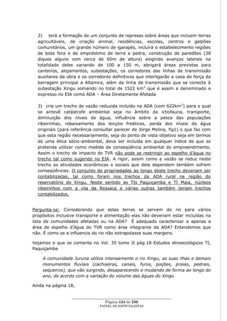 2) terá a formação de um conjunto de represas sobre áreas que incluem terras
  agricultáveis, de criação animal, residências, escolas, centros e galpões
  comunitários, um grande número de igarapés, incluirá o estabelecimento regiões
  de bota fora e de empréstimo de terra e pedra, construção de paredões (28
  diques alguns com cerca de 60m de altura) exigindo avanços laterais na
  totalidade deles variando de 100 a 150 m, abrigará áreas previstas para
  canteiros, alojamentos, subestações, os corredores das linhas de transmissão
  auxiliares da obra e os corredores definitivos que interligarão a casa de força da
  barragem principal a Altamira, além da linha de transmissão que se conecta à
  subestação Xingu somando no total de 1522 km2 que é assim a denominado e
  expresso no EIA como ADA – Área Diretamente Afetada

  3) cria um trecho de vazão reduzida incluído na ADA (com 622km2) para o qual
  se antevê catástrofe ambiental seja no âmbito da ictiofauna, transporte,
  diminuição dos níveis de água, influência sobre a pesca das populações
  ribeirinhas, rebaixamento dos lençóis freáticos, perda dos níveis de água
  originais (para referência consultar parecer de Jorge Molina, fig1) o que faz com
  que esta região necessariamente, seja do ponto de vista objetivo seja em termos
  de uma ética sócio-ambiental, deva ser incluída em qualquer índice de que se
  pretenda utilizar como medida de conseqüência ambiental do empreendimento.
  Assim o trecho de impacto do TVR não pode se restringir ao espelho d‘água no
  trecho tal como sugerido no EIA. A rigor, assim como a vazão se reduz neste
  trecho as atividades econômicas e sociais que dela dependem também sofrem
  conseqüências. O conjunto de propriedades ao longo deste trecho deveriam ser
  contabilizadas, tal como foram nos trechos da ADA rural na região do
  reservatório do Xingu. Neste sentido as TIs Paquiçamba e TI Maia, núcleos
  ribeirinhos com a vila da Ressaca e várias outras também teriam trechos
  contabilizados.


Pergunta-se: Considerando que estas terras se servem do rio para vários
propósitos inclusive transporte e alimentação elas não deveriam estar incluídas na
lista de comunidades afetadas ou na ADA? É adequado caracterizar a apenas a
área de espelho d‘água do TVR como área integrante da ADA? Entendemos que
não. É como se a influencia do rio não extrapolasse suas margens.

Vejamos o que se comenta no Vol. 35 tomo II pág.18 Estudos etnoecológicos TI,
Paquiçamba

    A comunidade Juruna utiliza intensamente o rio Xingu, as suas ilhas e demais
    monumentos fluviais (cachoeiras, canais, furos, poções, praias, pedrais,
    sequeiros), que vão surgindo, desaparecendo e mudando de forma ao longo do
    ano, de acordo com a variação do volume das águas do Xingu

Ainda na página 18,

                  ____________________________________________________
                                   Página 124 de 230
                                PAINEL DE ESPEC IALISTAS
 