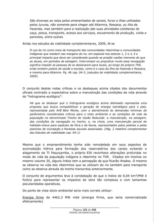 São diversas as rotas pelos emaranhados de canais, furos e ilhas utilizados
    pelos Juruna, não somente para chegar até Altamira, Ressaca, ou ilha da
    Fazenda, mas também para a realização das suas atividades cotidianas de
    caça, pesca, transporte, acesso aos serviços, escoamento da produção, visita a
    parentes, entre outras.

Ainda nos estudos de viabilidade complementares, 2009, lê-se

    O uso do rio como meio de transporte das comunidades ribeirinhas e comunidades
    indígenas que residem nas margens do rio, em especial nos setores 1, 2 e 3, é o
    principal impacto que deve ser considerado quando se propõe vazões menores do que
    as atuais, em períodos de estiagem. Interromper ou prejudicar muito essa navegação
    significa impedir as pessoas de se deslocarem para locais, ao longo do próprio TVR,
    onde existem postos de saúde e escolas, como é o caso da Ilha da Fazenda e Ressaca,
    e mesmo para Altamira. Pg. 46 cap. 04-3, (estudos de viabilidade complementares,
    2009)



O conjunto destas notas críticas e os destaques acima citados dos documentos
oficiais contradiz a expectativa sobre a manutenção das condições de vida através
do ―hidrograma ecológico‖:

    Há que se destacar que o hidrograma ecológico acima delineado representa uma
    proposta que busca compatibilizar a geração de energia estratégica para o país,
    representada pelo AHE Belo Monte, com o atendimento às demandas mínimas de
    parâmetros considerados críticos para o meio ambiente e as condições de vida da
    população no denominado Trecho de Vazão Reduzida: a manutenção, na estiagem,
    das condições de navegação no trecho; e, na cheia, uma manutenção parcial de
    habitats-chave para espécies da flora e da fauna, representados pelos pedrais e pelas
    planícies de inundação e florestas aluviais associadas. (Pág. 2 relatório complementar
    dos Estudos de viabilidade cap. 04-1)



Mesmo que o empreendimento tenha sido remodelado em seus aspectos de
acomodação hídrica para formação dos reservatórios dos canais evitando o
alagamento da TI Paquiçamba, o próprio EIA reconhece alterações profundas no
modo de vida da população indígena e ribeirinha no TVR. Citados em trechos no
mesmo volume 35, alguns índios tem a percepção de que ficarão ilhados. O mesmo
se observa na vida dos ribeirinhos que se utilizam do rio também para transporte
como se observa através do trecho transcritos anteriormente.

O conjunto de argumentos leva à constatação de que o índice de 0,04 km²/MW é
fictício para representar os impactos de obra tão complexa e com tamanhas
peculiaridades operativas.

Do ponto de vista sócio-ambiental seria mais correto utilizar:

Energia firme de 4462,3 MW méd (energia firme, que seria comercializada
efetivamente)
                   ____________________________________________________
                                    Página 125 de 230
                                 PAINEL DE ESPEC IALISTAS
 