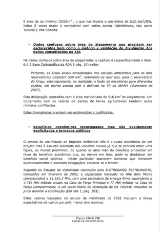 E área de ao mínimo 1522km2 , o que nos levaria a um índice de 0,34 km2/MW,
índice 8 vezes maior e compatível com várias outras hidrelétricas, tais como
Tucuruí e Ilha Solteira.



       Dados confusos sobre área de alagamento que precisam ser
        esclarecidos bem como o método e validação de divulgação dos
        dados consolidados no EIA

Há dados confusos sobre área de alagamento: o capítulo 6 (especificamente o item
6.4.3 Base Cartográfica da ADA à pág. 16) exibe:

       Portanto, as áreas atuais consideradas nos estudos ambientais para os dois
       reservatórios totalizam 559 km2, reiterando-se aqui que, para o reservatório
       do Xingu, este representa, na realidade, a fusão de envoltórias para diferentes
       vazões, em estrito acordo com o definido no TR do IBAMA (dezembro de
       2007).

Esta declaração contradita com a área mencionada de 516 km 2 de alagamento. Um
cruzamento com os valores de perdas de terras agricultáveis também exibe
números conflitantes.

Estas divergências precisam ser esclarecidas e justificadas.



       Benefícios econômicos mencionados                    mas    não    devidamente
        explicitados e tornados públicos


O central de um Estudo de Impacto Ambiental não é o custo econômico de um
projeto mas é assunto solicitado nos volumes iniciais já que se procura obter uma
figura, ao menos preliminar, do quanto se abre mão do benefício ambiental em
favor do benefício econômico que, ao menos em tese, pode se desdobrar em
beneficio social coletivo.   Neste particular aparecem números que merecem
questionamentos e suscitam indagações. Destaca-se o trecho:

Segundo os Estudos de Viabilidade realizados pela ELETROBRÁS/ ELETRONORTE,
concluídos em fevereiro de 2002, a capacidade instalada no AHE Belo Monte
corresponderá a 11.181,3 MW, com uma estimativa de energia firme equivalente a
4.719 MW médios anuais na Casa de Força Principal e 77 MW médios na Casa de
Força Complementar, a um custo índice de instalação de R$ 748/kW, incluídos os
juros durante a construção.(EIA Vol. I, pág. 383).

Estes valores baseados no estudo de viabilidade de 2002 induzem a falsas
expectativas de custos por pelo menos dois motivos:



                    ____________________________________________________
                                     Página 126 de 230
                                  PAINEL DE ESPEC IALISTAS
 