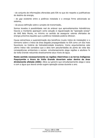 - do conjunto de informações oferecidas pelo EIA no que diz respeito a justificativas
do destino da energia,
- do gap existente entre a potência instalada e a energia firme adicionada ao
sistema,
- da pouca definição sobre o projeto de transmissão,
Somos levados à possibilidade real de antever que aproveitamentos hidrelétricos
futuros a montante apareçam como solução à regularização da ―operação ociosa‖
do AHE Belo Monte, no mínimo no sentido de assegurar valores ofertados de
energia próximos àqueles que a potência instalada poderia oferecer.

Causa estranheza a superestimação dos benefícios (custo índice de instalação) e o
otimismo sobre o índice de área alagada propagandeado no EIA como um dos mais
favoráveis na história da hidroeletricidade brasileira. Como argumentamos este
ultimo índice não considera que a obra tem peculiaridades do ponto de vista das
conseqüências ambientais e sociais: simultaneamente alaga regiões e adultera ¾
da Volta Grande reduzindo drasticamente seus níveis de água.

Neste sentido necessariamente as regiões ribeirinhas e as terras Indígenas
Paquiçamba e Arara da Volta Grande deveriam estar dentro da área
diretamente afetada (ADA) .Obra sui generis que simultaneamente alaga e seca
e com a água que desvia ainda sugere operação ociosa durante o ano.




                  ____________________________________________________
                                   Página 128 de 230
                                PAINEL DE ESPEC IALISTAS
 