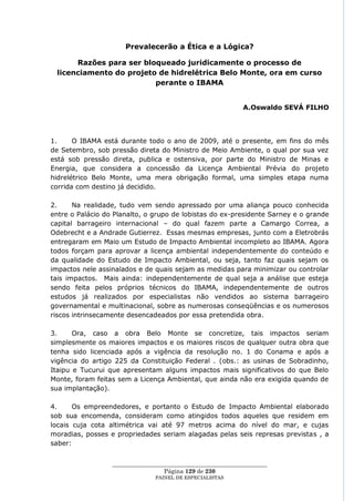Prevalecerão a Ética e a Lógica?

      Razões para ser bloqueado juridicamente o processo de
 licenciamento do projeto de hidrelétrica Belo Monte, ora em curso
                         perante o IBAMA


                                                             A.Oswaldo SEVÁ FILHO




1.     O IBAMA está durante todo o ano de 2009, até o presente, em fins do mês
de Setembro, sob pressão direta do Ministro de Meio Ambiente, o qual por sua vez
está sob pressão direta, publica e ostensiva, por parte do Ministro de Minas e
Energia, que considera a concessão da Licença Ambiental Prévia do projeto
hidrelétrico Belo Monte, uma mera obrigação formal, uma simples etapa numa
corrida com destino já decidido.

2.     Na realidade, tudo vem sendo apressado por uma aliança pouco conhecida
entre o Palácio do Planalto, o grupo de lobistas do ex-presidente Sarney e o grande
capital barrageiro internacional – do qual fazem parte a Camargo Correa, a
Odebrecht e a Andrade Gutierrez. Essas mesmas empresas, junto com a Eletrobrás
entregaram em Maio um Estudo de Impacto Ambiental incompleto ao IBAMA. Agora
todos forçam para aprovar a licença ambiental independentemente do conteúdo e
da qualidade do Estudo de Impacto Ambiental, ou seja, tanto faz quais sejam os
impactos nele assinalados e de quais sejam as medidas para minimizar ou controlar
tais impactos. Mais ainda: independentemente de qual seja a análise que esteja
sendo feita pelos próprios técnicos do IBAMA, independentemente de outros
estudos já realizados por especialistas não vendidos ao sistema barrageiro
governamental e multinacional, sobre as numerosas conseqüências e os numerosos
riscos intrinsecamente desencadeados por essa pretendida obra.

3.     Ora, caso a obra Belo Monte se concretize, tais impactos seriam
simplesmente os maiores impactos e os maiores riscos de qualquer outra obra que
tenha sido licenciada após a vigência da resolução no. 1 do Conama e após a
vigência do artigo 225 da Constituição Federal . (obs.: as usinas de Sobradinho,
Itaipu e Tucurui que apresentam alguns impactos mais significativos do que Belo
Monte, foram feitas sem a Licença Ambiental, que ainda não era exigida quando de
sua implantação).

4.     Os empreendedores, e portanto o Estudo de Impacto Ambiental elaborado
sob sua encomenda, consideram como atingidos todos aqueles que residem em
locais cuja cota altimétrica vai até 97 metros acima do nível do mar, e cujas
moradias, posses e propriedades seriam alagadas pelas seis represas previstas , a
saber:


                  ____________________________________________________
                                   Página 129 de 230
                                PAINEL DE ESPEC IALISTAS
 