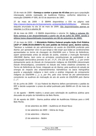 25 de maio de 2009 - Começa a contar o prazo de 45 dias para que a população
interessada solicite realização de Audiência Pública, conforme determina a
resolução CONAMA nº 009, de 03 de dezembro de 1987.

27 de maio de 2009 – O IBAMA disponibiliza o EIA na página web
http://siscom.ibama.gov.br/licenciamento_ambiental/Belo%20Monte/,  diferente
daquela anunciada no dia 25 de maio de 2009. São disponibilizados apenas os
volumes 1 a 33 e o volume 36

28 de maio de 2009 – O IBAMA disponibiliza o volume 34. Falta o volume 35.
Este começa a ser disponibilizado a partir de 10 de julho de 2009, sendo o
último tomo disponibilizado incompleto em 08 de setembro de 2009.

27 de maio de 2009 – O Ministério Público Federal propõe Ação Civil Pública
(ACP nº 2008.39.03.000071-9) com pedido de liminar para, dentre outros,
“declarar a nulidade do ato administrativo do aceite do EIA/RIMA proferido pelo
Ibama: por apresentar vício no que tange a não exigir que todas as condicionantes
apresentadas no termo de checagem do EIA/RIMA com o Termo de Referência,
sejam apresentadas antes da decisão do aceite, violando a Instrução Normativa
184/2008 Ibama, bem como os princípios constitucionais da publicidade e da
participação democrática previsto no art. 1°,3°, 37e 225 da CRFB, (...); por omitir
dolosamente parte do Estudo do Componente indígena do EIA/RIMA (denominado
Estudo Etnoecológico), consistente no Estudo dos índios citadinos constantes no
Termo de Referência da Funai, integrado ao do Ibama; pela ausência do estudo da
sinergia do impacto dos empreendimentos hidrelétricos na bacia hidrográfica
quanto a população indígena e bem como a análise integrada do componente
indígena ao EIA/RIMA (...); e, por fim, pelo vício formal do ato administrativo
consistente na ausência de motivação do ato de aceite do EIA/RIMA pelo Ibama
(...)”.

03 de junho de 2009 – O Juiz Federal de Altamira defere parcialmente o pedido do
MPF e decide suspender o prazo do edital publicado pelo IBAMA em 25 de maio de
2009.

11 de agosto - IBAMA reabriu o prazo para solicitação de audiência pública para
discussão do projeto da hidrelétrica de Belo Monte.

25 de agosto de 2009 - Ibama publica edital de Audiências Públicas para a UHE
Belo Monte.

            10 de setembro de 2009 – Audiência em Brasil Novo

            12 de setembro de 2009 – Vitória do Xingu

            13 de setembro – Altamira

            15 de setembro - Belém



                  ____________________________________________________
                                    Página 13 de 230
                                PAINEL DE ESPEC IALISTAS
 