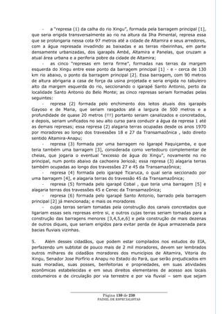 -   a ―represa (1) da calha do rio Xingu‖, formada pela barragem principal [1],
que seria erigida transversalmente ao rio na altura da Ilha Pimental, represa essa
que se prolongaria nessa cota 97 metros até a cidade de Altamira e seus arredores,
com a água represada invadindo as baixadas e as terras ribeirinhas, em parte
densamente urbanizadas, dos igarapés Ambé, Altamira e Panelas, que cruzam a
atual área urbana e a periferia pobre da cidade de Altamira;
      -   as cinco ―represas em terra firme‖, formadas nas terras da margem
esquerda do Xingu entre esse ponto da barragem principal [1] - e - cerca de 130
km rio abaixo, o ponto da barragem principal [2]. Essa barragem, com 90 metros
de altura abrigaria a casa de força da usina projetada e seria erigida no tabuleiro
alto da margem esquerda do rio, seccionando o igarapé Santo Antonio, perto da
localidade Santo Antonio do Belo Monte; as cinco represas seriam formadas pelas
seguintes:
      -   represa (2) formada pelo enchimento dos leitos atuais dos igarapés
Gayoso e de Maria, que seriam rasgados até a largura de 500 metros e a
profundidade de quase 20 metros (!!!) portanto seriam canalizados e concretados,
e depois, seriam unificados no seu alto curso para conduzir a água da represa 1 até
as demais represas; essa represa (2) alagaria terras ocupadas desde os anos 1970
por moradores ao longo dos travessões 18 e 27 da Transamazônica , lado direito
sentido Altamira-Anapu;
      -   represa (3) formada por uma barragem no Igarapé Paquiçamba, e que
teria também uma barragem [3], considerada como vertedouro complementar de
cheias, que jogaria o eventual ―excesso de água do Xingu‖, novamente no rio
principal, num ponto abaixo da cachoeira Jericoá; essa represa (3) alagaria terras
também ocupadas ao longo dos travessões 27 e 45 da Transamazônica;
      -   represa (4) formada pelo igarapé Ticaruca, o qual seria seccionado por
uma barragem [4], e alagaria terras do travessão 45 da Transamazônica;
      -   represa (5) formada pelo igarapé Cobal , que teria uma barragem [5] e
alagaria terras dos travessões 45 e Cenec da Transamazônica;
      -   represa (6) formada pelo igarapé Santo Antonio, barrado pela barragem
principal [2] já mencionada; e mais os moradores
      -   cujas terras seriam tomadas pela construção dos canais concretados que
ligariam essas seis represas entre si, e outros cujas terras seriam tomadas para a
construção das barragens menores [3,4,5,e,6] e pela construção de mais dezenas
de outros diques, que seriam erigidos para evitar perda de água armazenada para
bacias fluviais vizinhas.

5.    Além desses cidadãos, que podem estar compilados nos estudos do EIA,
perfazendo um subtotal de pouco mais de 2 mil moradores, devem ser lembrados
outros milhares de cidadãos moradores dos municípios de Altamira, Vitoria do
Xingu, Senador Jose Porfírio e Anapu no Estado do Pará, que serão prejudicados em
suas moradias, suas posses, benfeitorias e propriedades, em suas atividades
econômicas estabelecidas e em seus direitos elementares de acesso aos locais
costumeiros e de circulação por via terrestre e por via fluvial – sem que sejam


                  ____________________________________________________
                                   Página 130 de 230
                                PAINEL DE ESPEC IALISTAS
 