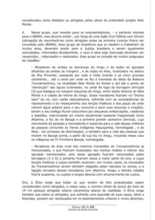considerados como afetados ou atingidos pelas obras do pretendido projeto Belo
Monte.

6.    Nesse grupo, que inexiste para os empreendedores, - e portanto inexiste
para o IBAMA, mas deveria existir , por força de uma Ação Civil Pública com liminar
(obrigação de reconhecê-los como atingidos antes da primeira Licença Prévia ser
concedida pelo IBAMA). Esse grupo de brasileiros que aí residem e trabalham há
muitos anos, deveriam existir para a Justiça brasileira e serem igualmente
consultados, informados devidamente, e caso a obra seja licenciada deveriam ser
ressarcidos , indenizados e realocados. Esse grupo se compõe de muitos subgrupos
de cidadãos:

      - Moradores de ambas as barrancas do Xingu e de todos os igarapés
      afluentes de ambas as margens , e de todas as ilhas, localizados rio abaixo
      da Ilha Pimental, passando por toda a Volta Grande e as cinco grandes
      cachoeiras... até o canal por onde se faz a travessia da balsa da Rodovia
      Transamazônica, na localidade Belo Monte do Pontal e daí até o ponto de
      ―devolução‖ das águas turbinadas, no canal de fuga da barragem principal
      [3] que deságua na margem esquerda do Xingu, entre Santo Antonio do Belo
      Monte e a cidade de Vitoria do Xingu. Esses moradores ficariam no ―trecho
      seco‖ do rio, com vazão reduzidíssima, sofrendo com as conseqüências do
      rebaixamento e do ressecamento dos lençóis freáticos e dos poços de onde
      retiram água potável para o seu consumo e para suas lavouras e criações;
      teriam o seu trafego fluvial costumeiro por pequenas embarcações, voadeiras
      e batelões, interrompido em trecho atualmente bastante freqüentado entre
      Altamira, a foz do rio Bacajá e a primeira grande cachoeira (Jericoá), cujo
      movimento de pessoas e mercadorias é essencial para a vida dessas milhares
      de pessoas (incluindo as Terras Indígenas Paquiçamba, homologada , e do
      Maia , em processo de delimitação), e também para a vida das pessoas que
      moram rio Bacajá acima, a partir da sua foz no Xingu, incluindo nesse caso
      os indígenas da TI Trincheira Bacajá, homologada.

      - Moradores da área rural dos mesmos travessões da Transamazônica já
      mencionados, e que ficariam localizados nos trechos médios e inferior dos
      igarapés mencionados; pois esses igarapés ficariam seccionados pelas
      barragens [3 a 6] e portanto ficariam secos a maior parte do ano, e cujos
      lençóis freáticos e poços também secariam; em muitos casos, os travessões
      da Transamazônica seriam também alagados pelas represas ou canais, e a
      ligação terrestre desses moradores com Altamira, Anapu e demais cidades
      ficaria suspensa, ou sujeita a longos desvios com encarecimento de custos.

Ora, a Ética exige que todos os que seriam de fato prejudicados sejam
considerados como atingidos, e nesse caso, o numero oficial de pouco de mais de
19 mil pessoas atingidas estaria claramente abaixo da realidade. A Ética exige
também que todos os atingidos, que sofrerão uma expulsão de suas casas, sítios e
fazendas, possam ser recolocados em re-assentamentos urbanos e rurais decentes,
                  ____________________________________________________
                                   Página 131 de 230
                                PAINEL DE ESPEC IALISTAS
 