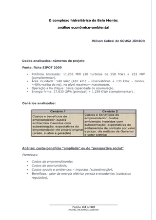O complexo hidrelétrico de Belo Monte:

                        análise econômico-ambiental



                                                  Wilson Cabral de SOUSA JÚNIOR




Dados analisados: números do projeto

Fonte: ficha SIPOT 2009

  •   Potência Instalada: 11.233 MW (20 turbinas de 550 MW) + 233 MW
      (complementar).
  •   Área inundada: 540 km2 (410 km2 – reservatórios + 130 km2 – canais.
      ~40%=calha do rio), no nível maximum maximorum.
  •   Operação a fio d‘água: baixa capacidade de acumulação.
  •   Energia firme: 37.830 GWh (principal) + 1.259 GWh (complementar) .



Cenários analisados:




Análise: custo-benefício “ampliada” ou de “perspectiva social”

Premissas:

  •   Custos do empreendimento;
  •   Custos de oportunidade;
  •   Custos sociais e ambientais – impactos (subestimação);
  •   Benefícios: valor da energia elétrica gerada e excedentes (contratos
      regulados);




                  ____________________________________________________
                                   Página 133 de 230
                                PAINEL DE ESPEC IALISTAS
 