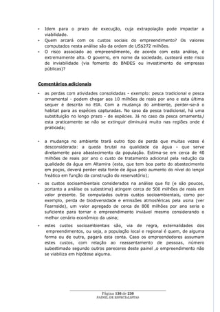 •   Idem para o prazo de execução, cuja extrapolação pode impactar a
    viabilidade.
•   Quem arcará com os custos sociais do empreendimento? Os valores
    computados nesta análise são da ordem de US$272 milhões.
•   O risco associado ao empreendimento, de acordo com esta análise, é
    extremamente alto. O governo, em nome da sociedade, custeará este risco
    de inviabilidade (via fomento do BNDES ou investimento de empresas
    públicas)?


Comentários adicionais

•   as perdas com atividades consolidadas - exemplo: pesca tradicional e pesca
    ornamental - podem chegar aos 10 milhões de reais por ano e esta última
    sequer é descrita no EIA. Com a mudança do ambiente, perder-se-á o
    habitat para as espécies capturadas. No caso da pesca tradicional, há uma
    substituição no longo prazo - de espécies. Já no caso da pesca ornamenta,l
    esta praticamente se não se extinguir diminuirá muito nas regiões onde é
    praticada;


•   a mudança no ambiente trará outro tipo de perda que muitas vezes é
    desconsiderada: a queda brutal na qualidade da água - que serve
    diretamente para abastecimento da população. Estima-se em cerca de 40
    milhões de reais por ano o custo de tratamento adicional pela redução da
    qualidade da água em Altamira (esta, que tem boa parte do abastecimento
    em poços, deverá perder esta fonte de água pelo aumento do nível do lençol
    freático em função da construção do reservatório);
•   os custos socioambientais considerados na análise que fiz (e são poucos,
    portanto a análise os subestima) atingem cerca de 500 milhões de reais em
    valor presente. Se computados outros custos socioambientais, como por
    exemplo, perda de biodiversidade e emissões atmosféricas pela usina (ver
    Fearnside), um valor agregado de cerca de 800 milhões por ano seria o
    suficiente para tornar o empreendimento inviável mesmo considerando o
    melhor cenário econômico da usina;
•   estes custos socioambientais são, via de regra, externalidades dos
     empreendimentos, ou seja, a população local e regional é quem, de alguma
    forma ou de outra, pagará esta conta. Caso os empreendedores assumam
    estes custos, com relação ao reassentamento de pessoas, número
    subestimado segundo outros pareceres deste painel ,o empreendimento não
    se viabiliza em hipótese alguma.




               ____________________________________________________
                                Página 136 de 230
                             PAINEL DE ESPEC IALISTAS
 