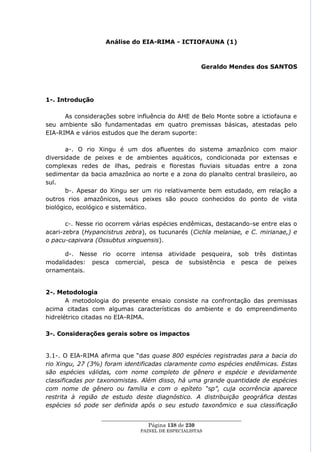 Análise do EIA-RIMA - ICTIOFAUNA (1)



                                                       Geraldo Mendes dos SANTOS




1-. Introdução

      As considerações sobre influência do AHE de Belo Monte sobre a ictiofauna e
seu ambiente são fundamentadas em quatro premissas básicas, atestadas pelo
EIA-RIMA e vários estudos que lhe deram suporte:

       a-. O rio Xingu é um dos afluentes do sistema amazônico com maior
diversidade de peixes e de ambientes aquáticos, condicionada por extensas e
complexas redes de ilhas, pedrais e florestas fluviais situadas entre a zona
sedimentar da bacia amazônica ao norte e a zona do planalto central brasileiro, ao
sul.
       b-. Apesar do Xingu ser um rio relativamente bem estudado, em relação a
outros rios amazônicos, seus peixes são pouco conhecidos do ponto de vista
biológico, ecológico e sistemático.

       c-. Nesse rio ocorrem várias espécies endêmicas, destacando-se entre elas o
acari-zebra (Hypancistrus zebra), os tucunarés (Cichla melaniae, e C. mirianae,) e
o pacu-capivara (Ossubtus xinguensis).

      d-. Nesse rio ocorre intensa atividade pesqueira, sob três distintas
modalidades: pesca comercial, pesca de subsistência e pesca de peixes
ornamentais.


2-. Metodologia
       A metodologia do presente ensaio consiste na confrontação das premissas
acima citadas com algumas características do ambiente e do empreendimento
hidrelétrico citadas no EIA-RIMA.

3-. Considerações gerais sobre os impactos


3.1-. O EIA-RIMA afirma que ―das quase 800 espécies registradas para a bacia do
rio Xingu, 27 (3%) foram identificadas claramente como espécies endêmicas. Estas
são espécies válidas, com nome completo de gênero e espécie e devidamente
classificadas por taxonomistas. Além disso, há uma grande quantidade de espécies
com nome de gênero ou família e com o epíteto “sp”, cuja ocorrência aparece
restrita à região de estudo deste diagnóstico. A distribuição geográfica destas
espécies só pode ser definida após o seu estudo taxonômico e sua classificação

                  ____________________________________________________
                                   Página 138 de 230
                                PAINEL DE ESPEC IALISTAS
 
