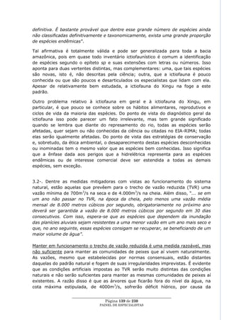 definitiva. É bastante provável que dentre esse grande número de espécies ainda
não classificadas definitivamente e taxonomicamente, exista uma grande proporção
de espécies endêmicas‖.

Tal afirmativa é totalmente válida e pode ser generalizada para toda a bacia
amazônica, pois em quase todo inventário ictiofaunístico é comum a identificação
de espécies segundo o epíteto sp e suas extensões com letras ou números. Isso
aponta para duas vertentes distintas, mas complementares: uma, que tais espécies
são novas, isto é, não descritas pela ciência; outra, que a ictiofauna é pouco
conhecida ou que são poucos e desarticulados os especialistas que lidam com ela.
Apesar de relativamente bem estudada, a ictiofauna do Xingu na foge a este
padrão.

Outro problema relativo à ictiofauna em geral e à ictiofauna do Xingu, em
particular, é que pouco se conhece sobre os hábitos alimentares, reprodutivos e
ciclos de vida da maioria das espécies. Do ponto de vista do diagnóstico geral da
ictiofauna isso pode parecer um fato irrelevante, mas tem grande significado
quando se lembra que diante do represamento do rio, todas as espécies serão
afetadas, quer sejam ou não conhecidas da ciência ou citadas no EIA-RIMA; todas
elas serão igualmente afetadas. Do ponto de vista das estratégias de conservação
e, sobretudo, da ética ambiental, o desaparecimento destas espécies desconhecidas
ou inominadas tem o mesmo valor que as espécies bem conhecidas. Isso significa
que a ênfase dada aos perigos que a hidrelétrica representa para as espécies
endêmicas ou de interesse comercial deve ser estendida a todas as demais
espécies, sem exceção.


3.2-. Dentre as medidas mitigadoras com vistas ao funcionamento do sistema
natural, estão aquelas que prevêem para o trecho de vazão reduzida (TVR) uma
vazão mínima de 700m3/s na seca e de 4.000m3/s na cheia. Além disso, ―... se em
um ano não passar no TVR, na época da cheia, pelo menos uma vazão média
mensal de 8.000 metros cúbicos por segundo, obrigatoriamente no próximo ano
deverá ser garantida a vazão de 8.000 metros cúbicos por segundo em 30 dias
consecutivos. Com isso, espera-se que as espécies que dependem da inundação
das planícies aluviais sejam resistentes a uma menor vazão em um ano mais seco e
que, no ano seguinte, essas espécies consigam se recuperar, se beneficiando de um
maior volume de água”.

Manter em funcionamento o trecho de vazão reduzida é uma medida razoável, mas
não suficiente para manter as comunidades de peixes que aí vivem naturalmente.
As vazões, mesmo que estabelecidas por normas consensuais, estão distantes
daquelas do padrão natural e fogem de suas irregularidades imprevistas. É evidente
que as condições artificiais impostas ao TVR serão muito distintas das condições
naturais e não serão suficientes para manter as mesmas comunidades de peixes aí
existentes. A razão disso é que as árvores que ficarão fora do nível da água, na
cota máxima estipulada, de 4000m3/s, sofrerão déficit hídrico, por causa da

                  ____________________________________________________
                                   Página 139 de 230
                                PAINEL DE ESPEC IALISTAS
 