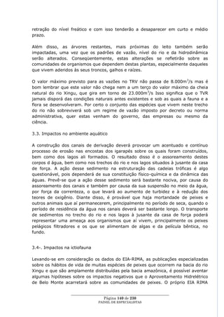 retração do nível freático e com isso tenderão a desaparecer em curto e médio
prazo.

Além disso, as árvores restantes, mais próximas do leito também serão
impactadas, uma vez que os padrões de vazão, nível do rio e da hidrodinâmica
serão alterados. Conseqüentemente, estas alterações se refletirão sobre as
comunidades de organismos que dependem destas plantas, especialmente daqueles
que vivem aderidos às seus troncos, galhos e raízes.

O valor máximo previsto para as vazões no TRV não passa de 8.000m 3/s mas é
bom lembrar que este valor não chega nem a um terço do valor máximo da cheia
natural do rio Xingu, que gira em torno de 23.000m 3/s Isso significa que o TVR
jamais disporá das condições naturais antes existentes e sob as quais a fauna e a
flora se desenvolveram. Por certo o conjunto das espécies que vivem neste trecho
do rio não sobreviverá sob um regime de vazão imposto por decreto ou norma
administrativa, quer estas venham do governo, das empresas ou mesmo da
ciência.

3.3. Impactos no ambiente aquático

A construção dos canais de derivação deverá provocar um acentuado e contínuo
processo de erosão nas encostas dos igarapés sobre os quais foram construídos,
bem como dos lagos ali formados. O resultado disso é o assoreamento destes
corpos d água, bem como nos trechos do rio e nos lagos situados à jusante da casa
de força. A ação desse sedimento na estruturação das cadeias tróficas é algo
questionável, pois dependerá de sua constituição físico-química e da dinâmica das
águas. Prevê-se que a ação desse sedimento será bastante nociva, por causa do
assoreamento dos canais e também por causa da sua suspensão no meio da água,
por força da correnteza, o que levará ao aumento de turbidez e à redução dos
teores de oxigênio. Diante disso, é provável que haja mortandade de peixes e
outros animais que aí permanecerem, principalmente no período de seca, quando o
período de residência da água nos canais deverá ser bastante longo. O transporte
de sedimentos no trecho do rio e nos lagos à jusante da casa de força poderá
representar uma ameaça aos organismos que aí vivem, principalmente os peixes
pelágicos filtradores e os que se alimentam de algas e da película bêntica, no
fundo.


3.4-. Impactos na ictiofauna

Levando-se em consideração os dados do EIA-RIMA, as publicações especializadas
sobre os hábitos de vida de muitas espécies de peixes que ocorrem na bacia do rio
Xingu e que são amplamente distribuídas pela bacia amazônica, é possível aventar
algumas hipóteses sobre os impactos negativos que o Aproveitamento Hidrelétrico
de Belo Monte acarretará sobre as comunidades de peixes. O próprio EIA RIMA

                  ____________________________________________________
                                   Página 140 de 230
                                PAINEL DE ESPEC IALISTAS
 