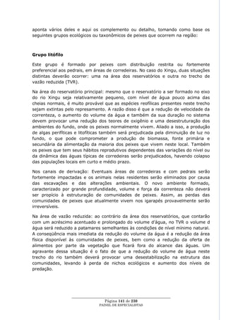 aponta vários deles e aqui os complemento ou detalho, tomando como base os
seguintes grupos ecológicos ou taxonômicos de peixes que ocorrem na região:



Grupo litófilo

Este grupo é formado por peixes com distribuição restrita ou fortemente
preferencial aos pedrais, em áreas de corredeiras. No caso do Xingu, duas situações
distintas deverão ocorrer: uma na área dos reservatórios e outra no trecho de
vazão reduzida (TVR).

Na área do reservatório principal: mesmo que o reservatório a ser formado no eixo
do rio Xingu seja relativamente pequeno, com nível de água pouco acima das
cheias normais, é muito provável que as espécies reofílicas presentes neste trecho
sejam extintas pelo represamento. A razão disso é que a redução de velocidade da
correnteza, o aumento do volume da água e também da sua duração no sistema
devem provocar uma redução dos teores de oxigênio e uma desestruturação dos
ambientes do fundo, onde os peixes normalmente vivem. Aliado a isso, a produção
de algas perifíticas e litofíticas também será prejudicada pela diminuição de luz no
fundo, o que pode comprometer a produção de biomassa, fonte primária e
secundária da alimentação da maioria dos peixes que vivem neste local. Também
os peixes que tem seus hábitos reprodutivos dependentes das variações do nível ou
da dinâmica das águas típicas de corredeiras serão prejudicados, havendo colapso
das populações locais em curto e médio prazo.

Nos canais de derivação: Eventuais áreas de corredeiras e com pedrais serão
fortemente impactadas e os animais nelas residentes serão eliminados por causa
das escavações e das alterações ambientais. O novo ambiente formado,
caracterizado por grande profundidade, volume e força da correnteza não deverá
ser propício à estruturação de comunidades de peixes. Assim, as perdas das
comunidades de peixes que atualmente vivem nos igarapés provavelmente serão
irreversíveis.

Na área de vazão reduzida: ao contrário da área dos reservatórios, que contarão
com um acréscimo acentuado e prolongado do volume d‘água, no TVR o volume d
água será reduzido a patamares semelhantes às condições de nível mínimo natural.
A conseqüência mais imediata da redução do volume da água é a redução da área
física disponível às comunidades de peixes, bem como a redução da oferta de
alimentos por parte da vegetação que ficará fora do alcance das águas. Um
agravante dessa situação é o fato de que a redução do volume de água neste
trecho do rio também deverá provocar uma desestabilização na estrutura das
comunidades, levando à perda de nichos ecológicos e aumento dos níveis de
predação.




                  ____________________________________________________
                                   Página 141 de 230
                                PAINEL DE ESPEC IALISTAS
 