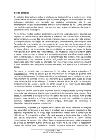 Grupo pelágico

Os estudos desenvolvidos sobre a ictiofauna da bacia do Xingu e também em várias
outras partes do mundo mostram que os peixes pelágicos se subdividem em dois
subgrupos distintos: um, formado por espécies migradoras, isto é, que
empreendem longos deslocamentos entre os vários trechos do rio. Outro, formado
por espécies sedentárias, isto é, que empreendem apenas movimentos laterais no
decorrer do ciclo hidrológico.

No rio Xingu, muitas espécies pertencem ao primeiro subgrupo, isto é, aquelas que
migram do trecho inferior para desovar e alimentar nos trechos mais a montante,
compreendendo a zona das corredeiras, incluindo toda a porção da volta grande.
Isso significa que a instalação da casa de força e, principalmente, da barragem para
formação do reservatório, deverá constituir-se numa barreira intransponível para
estes peixes migradores. Como conseqüência disso, haverá mudanças significativas
no fluxo gênico, na composição das comunidades de peixes ao longo da bacia
hidrográfica, bem como nas redes tróficas. Tais mudanças incidirão também sobre
a pesca, uma vez que o esforço e a produção pesqueira mantêm estreita relação
com a distribuição, os movimentos e a concentração das espécies mais apreciadas
e importantes comercialmente. A nova configuração das comunidades de peixes,
ocasionada pela interrupção ou alteração nas rotas migratórias, certamente levará
a uma alteração dos pesqueiros e eventualmente, dos apetrechos e métodos de
pesca.

Em suma, o impacto do represamento do rio sobre os peixes migradores é
inquestionável. Tanto os peixes que se movimentam na direção de jusante para
montante da barragem (em busca de sítios para desova), como também os que se
movimentam no sentido inverso, de montante para jusante (em busca de sítios
para alimentação) serão afetados. O impacto decorre tanto da ação da barragem
(impedimento de subida), como do canal lateral e do reservatório (condições
totalmente distintas em relação ao canal natural do rio).

Os impactos devem ocorrer com os peixes adultos e reprodutores e principalmente
com as larvas, alevinos e jovens, que se deslocam de montante para jusante. Para
esses, não somente a redução da vazão no canal de desvio se constitui num grande
impacto, mas também o próprio reservatório, o qual terá condições ecológicas
distintas, notadamente o maior volume d‘água, diminuição da correnteza e
alterações bioquímicas delas resultantes.

Normalmente, os peixes que migram para a desova são muito sensíveis a variações
das condições ambientais e por isso é provável que o processo reprodutivo das
espécies migradoras do rio Xingu seja severamente afetado com a construção da
hidrelétrica. A conseqüência disso não será apenas a diminuição das populações
dos peixes migradores, mas também de seus predadores e vários outros
componentes da mesma rede trófica. Assim, é esperado que para todas as espécies
de peixes (e também outros animais) que vivem no baixo Xingu e necessitam
migrar rio acima para reproduzir, haverá impactos negativos substanciais. A
                  ____________________________________________________
                                   Página 142 de 230
                                PAINEL DE ESPEC IALISTAS
 