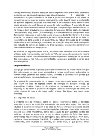 conseqüência disso é que os estoques destas espécies serão diminuídos, ocorrendo
o mesmo com as atividades pesqueiras a elas vinculadas.       É     esperada     a
transferência da pesca comercial da área à jusante da barragem e das áreas de
corredeiras para a área do grande reservatório, onde deverá haver a proliferação
de algumas espécies pelágicas pré-adaptadas a um ambiente mais lêntico e com
pouca variação do nível d‘água ao longo do ciclo hidrológico. A exemplo do que
ocorreu no reservatório de Tucuruí, formado por um tipo de água semelhante ao do
rio Xingu, é bem provável que as espécies de tucunarés (Cichla spp), de maparás
(Hypopthalmus spp), aracu (Schizodon spp) e oranas (Hemiodus spp) passem a ser
dominantes nesta área e sobre elas recaia uma pesca bastante intensiva. É preciso
observar, no entanto, que a proliferação destas ou de outras espécies na área do
reservatório se dará à custa e em decorrência da radical diminuição da diversidade
ictiofaunística no local Ou seja, o aumento de produção pesqueira será contraposto
pela redução do número de espécies na área represada, o que poderá comprometer
sua sustentabilidade em longo prazo.

As espécies do segundo grupo, isto é, as sedentárias, também serão diretamente
afetadas pelo represamento, sobretudo no TVR, por causa da redução do volume
d‘água neste trecho. Tais condicionantes deverão provocar alterações na estrutura
das comunidades, nos nichos de alimentação, reprodução, proteção e abrigo para
muitas espécies.

Grupo bentônico

Este grupo compreende os peixes que vivem normalmente no fundo e formados por
dois sub grupos: os que vivem associados a rochas, geralmente sedentários ou
territorialistas (exemplo são certos aracus, jacundás e cascudos) e os peixes que
migram pelo fundo, como certos bagres e bacus.

Os impactos do represamento do rio devem recair sobre todos esses peixes, quer
eles vivam na área da represa (efeito da extinção de biótopos locais), do
reservatório principal (efeito do decréscimo da luminosidade e das taxas de
oxigênio) ou do trecho à jusante da barragem (efeito da diminuição da vazão, em
certas épocas do ano e do maior poder erosivo das águas que saem pelas
turbinas).

3.5. Impactos na pesca

É evidente que os impactos sobre os peixes repercutirão sobre a atividade
pesqueira e sobre as condições ambientais nas quais eles vivem. Nos trechos
situados à jusante da barragem e da casa de força a atividade pesqueira deverá
sofrer um forte colapso, por causa das condições inóspitas provocadas tanto pelo
bloqueio das rotas migratórias, como pelas águas de pior qualidade saídas das
turbinas. Há que se acrescentar a isso o efeito negativo do fluxo das marés,
aprisionando nas proximidades da barragem a água saída das turbinas. Além disso,
conforme citado no próprio EIA-RIMA, é provável que nessa região se formo um
redemoinho, com inversão de corrente, de efeito local, o que poderá afetar

                  ____________________________________________________
                                   Página 143 de 230
                                PAINEL DE ESPEC IALISTAS
 