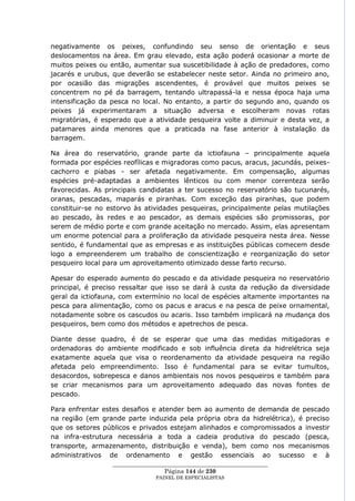 negativamente os peixes, confundindo seu senso de orientação e seus
deslocamentos na área. Em grau elevado, esta ação poderá ocasionar a morte de
muitos peixes ou então, aumentar sua suscetibilidade à ação de predadores, como
jacarés e urubus, que deverão se estabelecer neste setor. Ainda no primeiro ano,
por ocasião das migrações ascendentes, é provável que muitos peixes se
concentrem no pé da barragem, tentando ultrapassá-la e nessa época haja uma
intensificação da pesca no local. No entanto, a partir do segundo ano, quando os
peixes já experimentaram a situação adversa e escolheram novas rotas
migratórias, é esperado que a atividade pesqueira volte a diminuir e desta vez, a
patamares ainda menores que a praticada na fase anterior à instalação da
barragem.

Na área do reservatório, grande parte da ictiofauna – principalmente aquela
formada por espécies reofílicas e migradoras como pacus, aracus, jacundás, peixes-
cachorro e piabas - ser afetada negativamente. Em compensação, algumas
espécies pré-adaptadas a ambientes lênticos ou com menor correnteza serão
favorecidas. As principais candidatas a ter sucesso no reservatório são tucunarés,
oranas, pescadas, maparás e piranhas. Com exceção das piranhas, que podem
constituir-se no estorvo às atividades pesqueiras, principalmente pelas mutilações
ao pescado, às redes e ao pescador, as demais espécies são promissoras, por
serem de médio porte e com grande aceitação no mercado. Assim, elas apresentam
um enorme potencial para a proliferação da atividade pesqueira nesta área. Nesse
sentido, é fundamental que as empresas e as instituições públicas comecem desde
logo a empreenderem um trabalho de conscientização e reorganização do setor
pesqueiro local para um aproveitamento otimizado desse farto recurso.

Apesar do esperado aumento do pescado e da atividade pesqueira no reservatório
principal, é preciso ressaltar que isso se dará à custa da redução da diversidade
geral da ictiofauna, com extermínio no local de espécies altamente importantes na
pesca para alimentação, como os pacus e aracus e na pesca de peixe ornamental,
notadamente sobre os cascudos ou acaris. Isso também implicará na mudança dos
pesqueiros, bem como dos métodos e apetrechos de pesca.

Diante desse quadro, é de se esperar que uma das medidas mitigadoras e
ordenadoras do ambiente modificado e sob influência direta da hidrelétrica seja
exatamente aquela que visa o reordenamento da atividade pesqueira na região
afetada pelo empreendimento. Isso é fundamental para se evitar tumultos,
desacordos, sobrepesca e danos ambientais nos novos pesqueiros e também para
se criar mecanismos para um aproveitamento adequado das novas fontes de
pescado.

Para enfrentar estes desafios e atender bem ao aumento de demanda de pescado
na região (em grande parte induzida pela própria obra da hidrelétrica), é preciso
que os setores públicos e privados estejam alinhados e compromissados a investir
na infra-estrutura necessária a toda a cadeia produtiva do pescado (pesca,
transporte, armazenamento, distribuição e venda), bem como nos mecanismos
administrativos de ordenamento e gestão essenciais ao sucesso e à
                  ____________________________________________________
                                   Página 144 de 230
                                PAINEL DE ESPEC IALISTAS
 