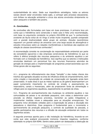sustentabilidade do setor. Dada sua importância estratégica, todos os setores
sociais devem estar envolvidos nesta ação, a começar pelo processo educacional,
com ênfase na educação ambiental e cívica dos atores envolvidos diretamente no
setor pesqueiro e também dos jovens.


4-. Conclusões.

As conclusões são formuladas com base em duas premissas. A primeira leva em
conta que a hidrelétrica será construída e neste caso é feita uma recomendação,
com base no argumento constante no próprio EIA-RIMA de que “o conhecimento
existente da fauna ictíca do rio Xingu é ainda muito incipiente, quando comparado
com a grande biodiversidade deste grupo de animais. Estudos taxonômicos
requerem um grande esforço de amostras com uma larga escala de abrangência e
estudos minuciosos sobre as relações morfométricas e merísticas das espécies em
relação às classes taxonômicas conhecidas”.

A recomendação consiste na conclamação da responsabilidade ambiental por parte
da concedente (governo) e das empresas construtoras da hidrelétrica no que se
refere à efetiva proteção dos recursos pesqueiros e do ambiente aquático a ser
formado com a instalação da hidrelétrica. Isso significa que os setores e instituições
envolvidas destinem um percentual fixo dos recursos financeiros advindos da
geração de energia para a implementação de programas preservacionistas que em
linhas gerais são os seguintes:



4.1-. programa de reflorestamento das áreas ―tampão‖ e das matas ciliares dos
trechos dos igarapés situados na área de influência direta do empreendimento, bem
como criação e manutenção de unidade de conservação em Igarapés ainda bem
preservados. A razão disso é que as matas ripárias ou de galeria desempenham um
papel sumamente importante no controle de erosão e assoreamento do
reservatório, canais e mananciais, além de propiciarem fonte de alimentação e
refúgio para os organismos aquáticos, especialmente no período da cheia.

4.2-. Programa de acompanhamento das mudanças no ambiente aquático e nas
comunidades de peixes e na atividade pesqueira, com vistas a determinar com
precisão os efeitos negativos previstos, reorientar as ações mitigadoras e
implementar medidas novas e adequadas para as situações emergenciais. Tal
programa inclui atividades voltadas para a organização da pesca e educação dos
pescadores e ribeirinhos. Esse programa é fundamental para o incremento e
aprimoramento da produção pesqueira, o controle da qualidade do pescado, a
gestão participativa dos recursos e a difusão da educação ambiental em todos os
segmentos sociais.

A segunda premissa aponta para a não instalação da hidrelétrica, levando-se em
conta que esta acabará provocando inúmeros impactos negativos, conforme
salientado no próprio EIA-RIMA. Dentre estes podem ser destacados a obstrução do
                   ____________________________________________________
                                    Página 145 de 230
                                 PAINEL DE ESPEC IALISTAS
 