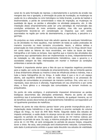 canal do rio pela formação da represa; o desmatamento e aumento da erosão nas
margens dos rios e igarapés; a eliminação do pulso de inundação; as mudanças na
vazão do rio e alterações no ciclo hidrológico na Volta Grande; a perda de habitat e
biodiversidade; a perda de conectividade e rotas de migração; as mudanças na
qualidade da água; as perdas e alterações na atividade pesqueira, etc. A não
instalação desse empreendimento pode ser uma estratégia de manutenção das
condições ambientais do meio ambiente aquático, mas não sua garantia,
principalmente levando-se em consideração os impactos que vem sendo
acarretados na região por conta do desmatamento, a agricultura, a pecuária e o
garimpo.

Os prejuízos ao meio ambiente local não advém apenas de eventuais hidrelétricas
ou de atividades no meio aquático, mas também de todas as ações praticadas de
maneira incorreta no meio terrestre circundante. Assim, a efetiva defesa e
preservação do meio ambiente e dos recursos pesqueiros do rio Xingu devem levar
em conta todos os fatores de risco envolvidos, em todos os locais da bacia
hidrográfica e em todos os tempos. Isso significa que a maioria das atividades dos
programas aqui apresentados deve ser implementada na área, independentemente
da instalação ou não desse empreendimento hidrelétrico, caso o governo e a
sociedades estejam de fato interessadas em manter e melhorar as condições
ambientais e sociais da região.

Também é importante alertar para o fato de que os impactos negativos previstos
para a região, por conta da instalação do empreendimento, não se limitarão apenas
à área diretamente afetada ou mesmo à área de influências direta e indireta, mas a
toda a bacia hidrográfica do rio Xingu. A razão disso é que o rio é um espaço
aberto, sob equilíbrio dinâmico e nele as rotas migratórias e os processos de
interação de comunidades se processam de maneira contínua. Ora, uma vez o rio
represado, essa estrutura é alterada, fragmentada em seu dinamismo e por conta
disso, o fluxo gênico e a interação das comunidades se tornam inviáveis ou
prejudicados.

Do ponto de vista ecológico, é praticamente impossível dimensionar as perdas
biológicas decorrentes das alterações ambientais. Mesmo do ponto de vista
econômico isso é sumamente complicado. No entanto, de qualquer maneira, ao rol
de benefícios sociais decorrentes do empreendimento hidrelétrico corresponderá um
rol igualmente grandioso de malefícios.

Mesmo do ponto de vista técnico parece haver uma grande incongruência para a
implantação desta hidrelétrica e isso diz respeito à enorme oscilação do volume
d‘água do Xingu, no local do AHE Belo Monte. Segundo dados dos estudos de
impacto ambiental, a vazão deste rio alcança cerca de vinte mil metros cúbicos por
segundo no período de cheia, baixando para menos de mil metros cúbicos por
segundo no período de seca. Ou seja, a máxima produção de energia, estimada em
cerca de 11 mil MW, só será conseguida no período de poucos meses, enquanto
durar a cheia. Na seca, esta produção será drasticamente reduzida. Curiosamente,
este dado é praticamente omitido e quase nada discutido nos estudos de viabilidade
                  ____________________________________________________
                                   Página 146 de 230
                                PAINEL DE ESPEC IALISTAS
 