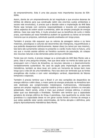 do empreendimento. Esta é uma das poucas mais importantes lacunas do EIA-
RIMA.

Assim, diante de um empreendimento de tal magnitude e que envolve dezenas de
bilhões de dólares para sua construção (além dos enormes custos ambientais e
sociais nele envolvidos), é preciso que a decisão sobre a implantação do AHE Bela
Monte seja tomada com extrema responsabilidade e levando em consideração
vários aspectos de ordem social e ambiental, além da simples produção de energia
elétrica. Caso isso seja feito, é muito provável que os benefícios de curto e médio
prazo, acarretados por essa hidrelétrica acabem se igualando ou talvez se tornando
menores que os prejuízos, sobretudo quando analisados em longo prazo.

Também é preciso não esquecer que os valores da paisagem nativa e os bens
materiais, psicológicos e culturais daí decorrentes são intangíveis, inquantificáveis e
que poderão desaparecer definitivamente. Apesar disso (ou talvez por isso mesmo),
tais bens são sumamente valiosos no presente e o serão muito mais no futuro, uma
vez que o mundo assiste atônito ao frenético aumento da população, do colapso
dos recursos naturais e das demandas pelos serviços ambientais.

Tendo isso em mente, é preciso indagar se a construção do AHE Belo Monte vale a
pena. Esta é uma pergunta simples, mas que deve estar na mente de todos que se
preocupam com o futuro da Amazônia, os recursos naturais e o desenvolvimento
verdadeiramente sustentável. No caso da opção pela implantação do aproveito
hidrelétrica, também se deve levar em conta um horizonte de tempo bem mais
longo que a vida útil de uma hidrelétrica. Para isso deve ser lembrado que as fontes
energéticas são muitas e com valor estratégico variável, dependendo de fatores
temporais e espaciais.

Também é preciso lembrar que o Brasil é um dos campeões de desperdício de
energia elétrica e além disso, a maior parte da energia produzida na Amazônia tem
sido destinada aos conglomerados metalúrgicos multinacionais, interessados
apenas em ampliar negócios, exportar matéria prima e aplicar dinheiro no mercado
globalizado. Assim sendo, antes e mais que produzir energia elétrica, é preciso
saber qual sua destinação e finalidade. Também vale lembrar que a capacidade
geradora de energia elétrica do Xingu é grandiosa, mas igualmente ou ainda mais
grandiosa é a capacidade desse rio em gerar outras fontes e formas de energia e
que estas poderão estar sendo exterminadas, de forma abrupta e definitiva, pelo
próprio Aproveitamento Hidrelétrico Belo Monte.




                   ____________________________________________________
                                    Página 147 de 230
                                 PAINEL DE ESPEC IALISTAS
 