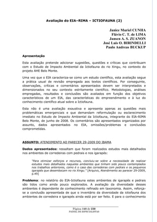 Avaliação do EIA–RIMA – ICTIOFAUNA (2)


                                                               Janice Muriel CUNHA
                                                                Flávio C. T. de LIMA
                                                               Jansen A. S. ZUANON
                                                           José Luís O. BIRINDELLI
                                                            Paulo Andreas BUCKUP

Apresentação

Esta avaliação pretende adicionar sugestões, questões e críticas que contribuam
com o Estudo de Impacto Ambiental da Ictiofauna do rio Xingu, no contexto do
projeto AHE Belo Monte.

Uma vez que o EIA caracteriza-se como um estudo científico, esta avaliação segue
a prática usual de revisão empregada aos textos científicos. Por conseguinte,
observações, críticas e comentários apresentados devem ser interpretados e
dimensionados no seu contexto estritamente científico. Metodologias, análises
empregadas, resultados e conclusões são avaliados em função dos objetivos
característicos de um EIA, das características do empreendimento e à luz do
conhecimento científico atual sobre a Ictiofauna.

Esta não é uma avaliação exaustiva e apresenta apenas as questões mais
problemáticas emergenciais e que demandam reformulação ou esclarecimento
imediato no Estudo de Impacto Ambiental da Ictiofauna, integrante do EIA-RIMA
Belo Monte, de junho de 2008. Os comentários são apresentados organizados por
assunto, dados apresentados no EIA, omissões/problemas e conclusões
comprometidas.



ASSUNTO: ATENDIMENTO AO PARECER 29-2009 DO IBAMA

Dados apresentados: ressaltam que foram realizados estudos mais detalhados
nos ambientes de corredeiras com pedrais e nos igarapés:

      “Para otimizar esforços e recursos, concluiu-se sobre a necessidade de realizar
      estudos mais detalhados naqueles ambientes que tinham sido pouco contemplados
      nos trabalhos anteriores, como é o caso das corredeiras com pedrais e os pequenos
      igarapés que desembocam no rio Xingu.” [Arquivo, Atendimento ao parecer 29-2009,
      p.49]

Problema: no relatório do EIA-Ictiofauna estes ambientes de igarapés e pedrais
são tidos como ainda pouco explorados. A avaliação da diversidade desses
ambientes é dependente de conhecimento refinado em taxonomia. Assim, reforça-
se a conclusão apresentada de que o inventário da diversidade da ictiofauna dos
ambientes de corredeira e igarapés ainda está por ser feito. E para o conhecimento


                  ____________________________________________________
                                   Página 148 de 230
                                PAINEL DE ESPEC IALISTAS
 