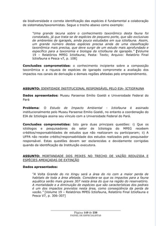 da biodiversidade e correta identificação das espécies é fundamental a colaboração
de sistematas/taxonomistas. Segue o trecho abaixo como exemplo:

      “Uma grande lacuna sobre o conhecimento taxonômico desta fauna foi
      constatado, já que trata-se de espécies de pequeno porte, que são exclusivas
      de ambientes de igarapés, ainda pouco estudados em sua ictiofauna. Assim,
      um grande número destas espécies precisa ainda de uma classificação
      taxonômica mais precisa, que deve surgir de um estudo mais aprofundado e
      específico para a taxonomia e biologia da ictiofauna de igarapés.” [Volume
      19 – Relatórios MPEG Ictiofauna; Pasta: Texto; Arquivo: Relatório Final
      Ictiofauna e Pesca v7, p. 108]

Conclusões comprometidas: o conhecimento incipiente sobre a composição
taxonômica e a riqueza de espécies de igarapés compromete a avaliação dos
impactos nos canais de derivação e demais regiões afetadas pelo empreendimento.



ASSUNTO: IDENTIDADE INSTITUCIONAL RESPONSÁVEL PELO EIA- ICTIOFAUNA

Dados apresentados: Museu Paraense Emílio Goeldi e Universidade Federal do
Pará

Problema: O Estudo de Impacto Ambiental - Ictiofauna é assinado
institucionalmente pelo Museu Paraense Emilio Goeldi, no entanto a coordenação do
EIA de Ictiologia assina seu vínculo com a Universidade Federal do Pará.

Conclusões comprometidas: Isto gera duas principais questões: i) Que os
ictiólogos e pesquisadores do setor de Ictiologia do MPEG recebem
créditos/responsabilidades de estudos que não realizaram ou participaram; ii) A
UFPA não recebe crédito/responsabilidade dos estudos realizados pelo pesquisador
responsável. Estas questões devem ser esclarecidas e devidamente corrigidas
quando da identificação da Instituição executora.


ASSUNTO: MORTANDADE DOS PEIXES NO TRECHO DE VAZÃO REDUZIDA E
ESPÉCIES AMEAÇADAS DE EXTINÇÃO

Dados apresentados:

      “A Volta Grande do rio Xingu será a área do rio com a maior perda de
      habitats de toda a área afetada. Considera-se que os impactos para a fauna
      aquática serão mais graves 307 nesta área do que na região do reservatório.
      A mortalidade e a diminuição de espécies que são características dos pedrais
      é um dos impactos previstos nesta área, como conseqüência da perda de
      vazão.” [Volume 19 – Relatórios MPEG Ictiofauna, Relatório Final Ictiofauna e
      Pesca V7, p. 306-307]



                  ____________________________________________________
                                   Página 149 de 230
                                PAINEL DE ESPEC IALISTAS
 