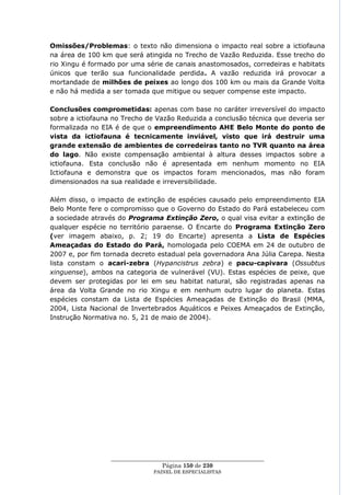 Omissões/Problemas: o texto não dimensiona o impacto real sobre a ictiofauna
na área de 100 km que será atingida no Trecho de Vazão Reduzida. Esse trecho do
rio Xingu é formado por uma série de canais anastomosados, corredeiras e habitats
únicos que terão sua funcionalidade perdida. A vazão reduzida irá provocar a
mortandade de milhões de peixes ao longo dos 100 km ou mais da Grande Volta
e não há medida a ser tomada que mitigue ou sequer compense este impacto.

Conclusões comprometidas: apenas com base no caráter irreversível do impacto
sobre a ictiofauna no Trecho de Vazão Reduzida a conclusão técnica que deveria ser
formalizada no EIA é de que o empreendimento AHE Belo Monte do ponto de
vista da ictiofauna é tecnicamente inviável, visto que irá destruir uma
grande extensão de ambientes de corredeiras tanto no TVR quanto na área
do lago. Não existe compensação ambiental à altura desses impactos sobre a
ictiofauna. Esta conclusão não é apresentada em nenhum momento no EIA
Ictiofauna e demonstra que os impactos foram mencionados, mas não foram
dimensionados na sua realidade e irreversibilidade.

Além disso, o impacto de extinção de espécies causado pelo empreendimento EIA
Belo Monte fere o compromisso que o Governo do Estado do Pará estabeleceu com
a sociedade através do Programa Extinção Zero, o qual visa evitar a extinção de
qualquer espécie no território paraense. O Encarte do Programa Extinção Zero
(ver imagem abaixo, p. 2; 19 do Encarte) apresenta a Lista de Espécies
Ameaçadas do Estado do Pará, homologada pelo COEMA em 24 de outubro de
2007 e, por fim tornada decreto estadual pela governadora Ana Júlia Carepa. Nesta
lista constam o acari-zebra (Hypancistrus zebra) e pacu-capivara (Ossubtus
xinguense), ambos na categoria de vulnerável (VU). Estas espécies de peixe, que
devem ser protegidas por lei em seu habitat natural, são registradas apenas na
área da Volta Grande no rio Xingu e em nenhum outro lugar do planeta. Estas
espécies constam da Lista de Espécies Ameaçadas de Extinção do Brasil (MMA,
2004, Lista Nacional de Invertebrados Aquáticos e Peixes Ameaçados de Extinção,
Instrução Normativa no. 5, 21 de maio de 2004).




                  ____________________________________________________
                                   Página 150 de 230
                                PAINEL DE ESPEC IALISTAS
 
