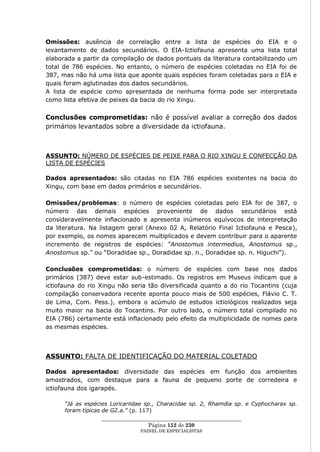 Omissões: ausência de correlação entre a lista de espécies do EIA e o
levantamento de dados secundários. O EIA-Ictiofauna apresenta uma lista total
elaborada a partir da compilação de dados pontuais da literatura contabilizando um
total de 786 espécies. No entanto, o número de espécies coletadas no EIA foi de
387, mas não há uma lista que aponte quais espécies foram coletadas para o EIA e
quais foram aglutinadas dos dados secundários.
A lista de espécie como apresentada de nenhuma forma pode ser interpretada
como lista efetiva de peixes da bacia do rio Xingu.

Conclusões comprometidas: não é possível avaliar a correção dos dados
primários levantados sobre a diversidade da ictiofauna.



ASSUNTO: NÚMERO DE ESPÉCIES DE PEIXE PARA O RIO XINGU E CONFECÇÃO DA
LISTA DE ESPÉCIES

Dados apresentados: são citadas no EIA 786 espécies existentes na bacia do
Xingu, com base em dados primários e secundários.

Omissões/problemas: o número de espécies coletadas pelo EIA foi de 387, o
número das demais espécies proveniente de dados secundários está
consideravelmente inflacionado e apresenta inúmeros equívocos de interpretação
da literatura. Na listagem geral (Anexo 02 A, Relatório Final Ictiofauna e Pesca),
por exemplo, os nomes aparecem multiplicados e devem contribuir para o aparente
incremento de registros de espécies: “Anostomus intermedius, Anostomus sp.,
Anostomus sp.‖ ou ―Doradidae sp., Doradidae sp. n., Doradidae sp. n. Higuchi‖).

Conclusões comprometidas: o número de espécies com base nos dados
primários (387) deve estar sub-estimado. Os registros em Museus indicam que a
ictiofauna do rio Xingu não seria tão diversificada quanto a do rio Tocantins (cuja
compilação conservadora recente aponta pouco mais de 500 espécies, Flávio C. T.
de Lima, Com. Pess.), embora o acúmulo de estudos ictiológicos realizados seja
muito maior na bacia do Tocantins. Por outro lado, o número total compilado no
EIA (786) certamente está inflacionado pelo efeito da multiplicidade de nomes para
as mesmas espécies.



ASSUNTO: FALTA DE IDENTIFICAÇÃO DO MATERIAL COLETADO

Dados apresentados: diversidade das espécies em função dos ambientes
amostrados, com destaque para a fauna de pequeno porte de corredeira e
ictiofauna dos igarapés.

      “Já as espécies Loricariidae sp., Characidae sp. 2, Rhamdia sp. e Cyphocharax sp.
      foram típicas de G2.a.” (p. 117)
                  ____________________________________________________
                                   Página 152 de 230
                                PAINEL DE ESPEC IALISTAS
 
