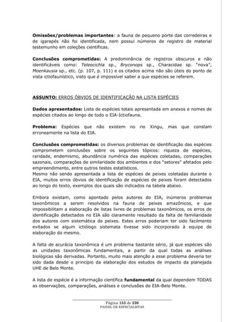 Omissões/problemas importantes: a fauna de pequeno porte das corredeiras e
de igarapés não foi identificada, nem possui números de registro de material
testemunho em coleções científicas.

Conclusões comprometidas: A predominância de registros obscuros e não
identificáveis como: Teleocichla sp., Bryconops sp., Characidae sp. ―nova‖,
Moenkausia sp., etc. (p. 107, p. 111) e os citados acima não são úteis do ponto de
vista ictiofaunístico, visto que é impossível saber a que espécies se referem.



ASSUNTO: ERROS ÓBVIOS DE IDENTIFICAÇÃO NA LISTA ESPÉCIES

Dados apresentados: Lista de espécies totais apresentada em anexos e nomes de
espécies citados ao longo de todo o EIA-Ictiofauna.

Problema: Espécies que não           existem    no   rio   Xingu,   mas   que   constam
erroneamente na lista do EIA.

Conclusões comprometidas: os diversos problemas de identificação das espécies
comprometem conclusões sobre os seguintes tópicos: riqueza de espécies,
raridade, endemismo, abundância numérica das espécies coletadas, comparações
sazonais, comparações de similaridade dos ambientes e dos ―setores‖ afetados pelo
empreendimento, entre outros testes estatísticos.
Mesmo não sendo apresentada a lista de espécies de peixes coletadas durante o
EIA, muitos erros óbvios de identificação de espécies de peixes foram detectados
ao longo do texto, exemplos dos quais são indicados na tabela abaixo.

Embora existam, como apontado pelos autores do EIA, inúmeros problemas
taxonômicos a serem resolvidos na fauna de peixes amazônicos, e que
impossibilitam a elaboração de listas livres de problemas taxonômicos, os erros de
identificação detectados no EIA são claramente resultado da falta de familiaridade
dos autores com sistemática de peixes. Estes erros poderiam ter sido facilmente
evitados se algum ictiólogo sistemata tivesse sido incorporado à equipe de
elaboração do mesmo.

A falta de acurácia taxonômica é um problema bastante sério, já que espécies são
as unidades taxonômicas fundamentais, a partir da qual todas as análises
biológicas são derivadas. Portanto, muito mais atenção a esse problema deveria ter
sido dada desde o princípio da elaboração dos estudos de impacto da planejada
UHE de Belo Monte.

A lista de espécie é a informação científica fundamental da qual dependem TODAS
as observações, comparações, análises e conclusões do EIA-Belo Monte.

                  ____________________________________________________
                                   Página 153 de 230
                                PAINEL DE ESPEC IALISTAS
 