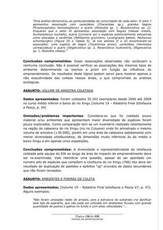 “Esta análise demonstrou as particularidades da comunidade de cada setor. O setor I
      apresentou associação com caracídeos (Characidae sp.), grandes bagres
      Phractocephalus hemioliopterus) e acaris (Peckoltia sp. 1, Baryancistrus sp. 2).
      Enquanto que o setor IV apresentou associação com bagres (Hassar orestis,
      Auchenipterus nuchalis), acaris (Loricaria sp) e espécies potencialmente estuarinas
      como pescadas e sardinhas (Petilipinnis grunniens, Lycengraulis batesii, Pachyurus
      schomburgkii) (Figura 30 e Tabela 5). Já nos setores II e III encontraram-se
      associados: uma espécie de bagre (Tocantinsia piresi), caracídeos (Hemiodus
      unimaculatus) e acaris (Oligancistrus sp. 2, Parancistrus nudiventris, Oligancistrus
      sp. 1, Peckoltia vittata).”


Conclusões comprometidas: Essas associações observadas não conduzem a
nenhuma conclusão. Não é possível verificar as associações dos mesmos tipos de
ambiente determinando os trechos a priori em função da influência do
empreendimento. Os resultados deste tópico podem servir para mostrar apenas a
não exaustividade das coletas nessas áreas, o que compromete as análises
ecológicas.

ASSUNTO: VOLUME DE AMOSTRA COLETADA

Dados apresentados: Foram coletados 35.352 exemplares desde 2000 até 2008
no curso médio inferior e baixo do rio Xingu [Volume 19 – Relatório Final Ictiofauna
e Pesca, p. 54]

Omissões/problemas importantes: Considera-se que foi coletado pouco
material e/ou ambientes que apresentam maior diversidade de espécies foram
pouco explorados. Como comparação tem-se um inventário realizado recentemente
na região de cabeceira do rio Xingu (no rio Culuene) onde foi amostrado o mesmo
volume de amostra (>30.000), porém em uma área de cabeceira sabidamente com
menor diversidade ictiofaunística, de dimensões muito inferiores às do médio e
baixo Xingu e em apenas cinco expedições.

Conclusões comprometidas: A diversidade e representatividade da ictiofauna
coletada pela equipe do EIA ao longo da área de impacto do empreendimento deve
ser re-examinada. Vale relembrar uma questão, apesar de ser apontado um
número alto de espécies que compõem a ictiofauna do rio Xingu (786) isto deve ser
resultado de duplicação de apelidos e epítetos ―sp‖ oriundos de dados secundários
que não foram revisados.

ASSUNTO: AMBIENTES E FORMAS DE COLETA

Dados apresentados: [Volume 19 – Relatório Final Ictiofauna e Pesca V7, p. 47].
Alguns exemplos:

      “Não foram utilizadas redes de arrasto, pois a estrutura do substrato iria danificar
      este tipo de aparelho, que não pode ser utilizado em ambientes fluviais com grande
      quantidade de pedras e galhos no fundo e com altas velocidades.”...

                   ____________________________________________________
                                    Página 156 de 230
                                 PAINEL DE ESPEC IALISTAS
 