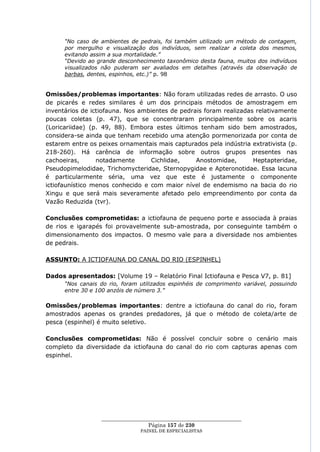 “No caso de ambientes de pedrais, foi também utilizado um método de contagem,
      por mergulho e visualização dos indivíduos, sem realizar a coleta dos mesmos,
      evitando assim a sua mortalidade.”
      “Devido ao grande desconhecimento taxonômico desta fauna, muitos dos indivíduos
      visualizados não puderam ser avaliados em detalhes (através da observação de
      barbas, dentes, espinhos, etc.)” p. 98


Omissões/problemas importantes: Não foram utilizadas redes de arrasto. O uso
de picarés e redes similares é um dos principais métodos de amostragem em
inventários de ictiofauna. Nos ambientes de pedrais foram realizadas relativamente
poucas coletas (p. 47), que se concentraram principalmente sobre os acaris
(Loricariidae) (p. 49, 88). Embora estes últimos tenham sido bem amostrados,
considera-se ainda que tenham recebido uma atenção pormenorizada por conta de
estarem entre os peixes ornamentais mais capturados pela indústria extrativista (p.
218-260). Há carência de informação sobre outros grupos presentes nas
cachoeiras,      notadamente      Cichlidae,     Anostomidae,       Heptapteridae,
Pseudopimelodidae, Trichomycteridae, Sternopygidae e Apteronotidae. Essa lacuna
é particularmente séria, uma vez que este é justamente o componente
ictiofaunístico menos conhecido e com maior nível de endemismo na bacia do rio
Xingu e que será mais severamente afetado pelo empreendimento por conta da
Vazão Reduzida (tvr).

Conclusões comprometidas: a ictiofauna de pequeno porte e associada à praias
de rios e igarapés foi provavelmente sub-amostrada, por conseguinte também o
dimensionamento dos impactos. O mesmo vale para a diversidade nos ambientes
de pedrais.

ASSUNTO: A ICTIOFAUNA DO CANAL DO RIO (ESPINHEL)

Dados apresentados: [Volume 19 – Relatório Final Ictiofauna e Pesca V7, p. 81]
      “Nos canais do rio, foram utilizados espinhéis de comprimento variável, possuindo
      entre 30 e 100 anzóis de número 3.”

Omissões/problemas importantes: dentre a ictiofauna do canal do rio, foram
amostrados apenas os grandes predadores, já que o método de coleta/arte de
pesca (espinhel) é muito seletivo.

Conclusões comprometidas: Não é possível concluir sobre o cenário mais
completo da diversidade da ictiofauna do canal do rio com capturas apenas com
espinhel.




                  ____________________________________________________
                                   Página 157 de 230
                                PAINEL DE ESPEC IALISTAS
 