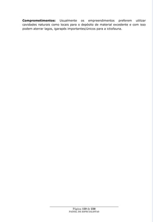 Comprometimentos: Usualmente os empreendimentos preferem utilizar
cavidades naturais como locais para o depósito de material excedente e com isso
podem aterrar lagos, igarapés importantes/únicos para a ictiofauna.




                 ____________________________________________________
                                  Página 159 de 230
                               PAINEL DE ESPEC IALISTAS
 