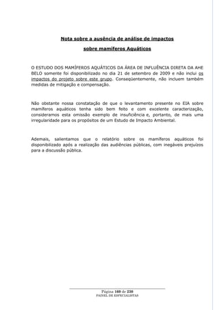 Nota sobre a ausência de análise de impactos

                         sobre mamíferos Aquáticos



O ESTUDO DOS MAMÍFEROS AQUÁTICOS DA ÁREA DE INFLUÊNCIA DIRETA DA AHE
BELO somente foi disponibilizado no dia 21 de setembro de 2009 e não inclui os
impactos do projeto sobre este grupo. Conseqüentemente, não incluem também
medidas de mitigação e compensação.



Não obstante nossa constatação de que o levantamento presente no EIA sobre
mamíferos aquáticos tenha sido bem feito e com excelente caracterização,
consideramos esta omissão exemplo de insuficiência e, portanto, de mais uma
irregularidade para os propósitos de um Estudo de Impacto Ambiental.



Ademais, salientamos que o relatório sobre os mamíferos aquáticos foi
disponibilizado após a realização das audiências públicas, com inegáveis prejuízos
para a discussão pública.




                  ____________________________________________________
                                   Página 160 de 230
                                PAINEL DE ESPEC IALISTAS
 