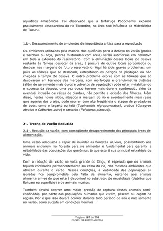 aquáticos amazônicos. Foi observado que a tartaruga Podocnemis expansa
praticamente desapareceu do rio Tocantins, na área sob influência da Hidrelétrica
de Tucuruí.



1.b-. Desaparecimento de ambientes de importância crítica para a reprodução

Os ambientes utilizados pela maioria dos quelônios para a desova no verão (praias
e sarobais ou seja, pedras misturadas com areia) serão submersos em definitivo
em toda a extensão do reservatório. Com a eliminação desses locais de desova
restarão às fêmeas deslocar da área, à procura de outros locais apropriados ou
desovar nas margens do futuro reservatório. Aqui há dois graves problemas: um
para as fêmeas que se deslocam, enfrentando os perigos da predação ou não
chegada a tempo de desova. O outro problema ocorre com as fêmeas que ao
desovarem em terrenos das margens, com morfologia e granulometria distintas
(além de geralmente mais duros e cobertos de vegetação) pode estar inviabilizando
o sucesso da desova, uma vez que.o terreno mais duro e sombreado, além da
eventual intrusão de raízes de plantas, não permite a eclosão dos filhotes. Além
disso, nestes novos sítios, situados à margem do rio e eventualmente mais rasos
que aqueles das praias, pode ocorrer com alta freqüência o ataque de predadores
de ovos, como o lagarto ou teiú (Tupinambis nigropunctatus), urubus (Coragyps
atratus e Cathartes aura) e carcarás (Polyborus plancus).



2-. Trecho de Vazão Reduzida

2.1-. Redução da vazão, com conseqüente desaparecimento das principais áreas de
alimentação.

Uma vazão adequada e capaz de inundar as florestas aluviais, possibilitando aos
animais entrarem na floresta para se alimentar é fundamental para garantir a
estabilidade das populações dos quelônios, já que esta é sua principal estratégia de
vida.

Com a redução da vazão na volta grande do Xingu, é esperado que os animais
fiquem confinados permanentemente na calha do rio, nos mesmos ambientes que
utilizam durante o verão. Nessas condições, a viabilidade das populações ali
isoladas fica comprometida pela falta de alimento, restando aos animais
alimentarem-se do que estará disponível no substrato, de neustofagia (detritos que
flutuam na superfície) e de animais mortos.

Também deverá ocorrer uma maior pressão de captura desses animais semi-
confinados, por parte das populações humanas que vivem, pescam ou caçam na
região. Pior é que isso deverá ocorrer durante todo período do ano e não somente
no verão, como sucede em condições normais.


                  ____________________________________________________
                                   Página 162 de 230
                                PAINEL DE ESPEC IALISTAS
 