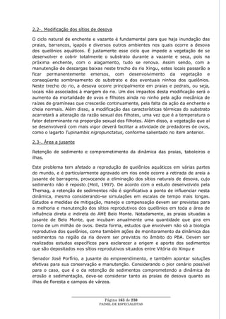 2.2-. Modificação dos sítios de desova

O ciclo natural de enchente e vazante é fundamental para que haja inundação das
praias, barrancos, igapós e diversos outros ambientes nos quais ocorre a desova
dos quelônios aquáticos. É justamente esse ciclo que impede a vegetação de se
desenvolver e cobrir totalmente o substrato durante a vazante e seca, pois na
próxima enchente, com o alagamento, tudo se renova. Assim sendo, com a
manutenção de descargas baixas neste trecho do rio Xingu, estes locais passarão a
ficar permanentemente emersos, com desenvolvimento da vegetação e
conseqüente sombreamento do substrato e dos eventuais ninhos dos quelônios.
Neste trecho do rio, a desova ocorre principalmente em praias e pedrais, ou seja,
locais não associados à margem do rio. Um dos impactos desta modificação será o
aumento da mortalidade de ovos e filhotes ainda no ninho pela ação mecânica de
raízes de gramíneas que crescerão continuamente, pela falta da ação da enchente e
cheia normais. Além disso, a modificação das características térmicas do substrato
acarretará a alteração da razão sexual dos filhotes, uma vez que é a temperatura o
fator determinante na proporção sexual dos filhotes. Além disso, a vegetação que aí
se desenvolverá com mais vigor deverá facilitar a atividade de predadores de ovos,
como o lagarto Tupinambis nigropunctatus, conforme salientado no item anterior.

2.3-. Área a jusante

Retenção de sedimento e comprometimento da dinâmica das praias, taboleiros e
ilhas.

Este problema tem afetado a reprodução de quelônios aquáticos em várias partes
do mundo, e é particularmente agravado em rios onde ocorre a retirada de areia a
jusante de barragens, provocando a eliminação dos sítios naturais de desova, cujo
sedimento não é reposto (Moll, 1997). De acordo com o estudo desenvolvido pela
Themag, a retenção de sedimentos não é significativa a ponto de influenciar nesta
dinâmica, mesmo considerando-se simulações em escalas de tempo mais longas.
Estudos e medidas de mitigação, manejo e compensação devem ser previstas para
a melhoria e manutenção dos sítios reprodutivos dos quelônios em toda a área de
influência direta e indireta do AHE Belo Monte. Notadamente, as praias situadas a
jusante de Belo Monte, que incubam anualmente uma quantidade que gira em
torno de um milhão de ovos. Desta forma, estudos que envolvem não só a biologia
reprodutiva dos quelônios, como também ações de monitoramento da dinâmica dos
sedimentos na região da ria devem ser previstos no âmbito do PBA. Devem ser
realizados estudos específicos para esclarecer a origem e aporte dos sedimentos
que são depositados nos sítios reprodutivos situados entre Vitória do Xingu e

Senador José Porfírio, a jusante do empreendimento, e também apontar soluções
efetivas para sua conservação e manutenção. Considerando o pior cenário possível
para o caso, que é o da retenção de sedimentos comprometendo a dinâmica de
erosão e sedimentação, deve-se considerar tanto as praias de desova quanto as
ilhas de floresta e campos de várzea.


                  ____________________________________________________
                                   Página 163 de 230
                                PAINEL DE ESPEC IALISTAS
 