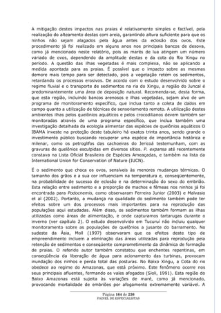 A mitigação destes impactos nas praias é relativamente simples e factível, pela
realização do alteamento destas com areia, garantindo altura suficiente para que os
ninhos não sejam alagados pela água antes da eclosão dos ovos. Este
procedimento já foi realizado em alguns anos nos principais bancos de desova,
como já mencionado neste relatório, pois as marés de lua atingem um número
variado de ovos, dependendo da amplitude destas e da cota do Rio Xingu no
período. A questão das ilhas vegetadas é mais complexa, não se aplicando a
medida apontada para as praias. É possível que o impacto sobre as mesmas
demore mais tempo para ser detectado, pois a vegetação retém os sedimentos,
retardando os processos erosivos. De acordo com o estudo desenvolvido sobre o
regime fluvial e o transporte de sedimentos na ria do Xingu, a região do Juncal é
predominantemente uma área de deposição natural. Recomenda-se, desta forma,
que esta região, incluindo bancos arenosos e ilhas vegetadas, sejam alvo de um
programa de monitoramento específico, que inclua tanto a coleta de dados em
campo quanto a utilização de técnicas de sensoriamento remoto. A utilização destes
ambientes ilhas pelos quelônios aquáticos e pelos crocodilianos devem também ser
monitoradas através de uma programa específico, que inclua também uma
investigação detalhada da ecologia alimentar das espécies de quelônios aquáticos O
IBAMA investe na proteção deste tabuleiro há exatos trinta anos, sendo grande o
investimento público buscando recuperar uma espécie de importância histórica e
milenar, como os petroglifos das cachoeiras do Jericoá testemunham, com as
gravuras de quelônios esculpidas em diversos sítios. P. expansa até recentemente
constava na Lista Oficial Brasileira de Espécies Ameaçadas, e também na lista da
International Union for Conservation of Nature (IUCN).

É o sedimento que choca os ovos, sensíveis às menores mudanças térmicas. O
tamanho dos grãos e a sua cor influenciam na temperatura e, conseqüentemente,
na probabilidade de sucesso de eclosão e na determinação do sexo do embrião.
Esta relação entre sedimento e a proporção de machos e fêmeas nos ninhos já foi
encontrada para Podocnemis, como observaram Ferreira Junior (2003) e Malvasio
et al (2002). Portanto, a mudança na qualidade do sedimento também pode ter
efeitos sobre um dos processos mais importantes para na reprodução das
populações aqui estudadas. Além disso, os sedimentos também formam as ilhas
utilizadas como áreas de alimentação, e onde capturamos tartarugas durante o
inverno (ver capítulo 2). O estudo desenvolvido em Tucuruí não incluiu qualquer
monitoramento sobre as populações de quelônios a jusante do barramento. No
sudeste da Ásia, Moll (1997) observaram que os efeitos deste tipo de
empreendimento incluem a eliminação das áreas utilizadas para reprodução pela
retenção de sedimentos e conseqüente comprometimento da dinâmica de formação
de praias. O referido autor também constatou que enchentes repentinas, em
conseqüência da liberação de água para acionamento das turbinas, provocam
inundação dos ninhos e perda total das posturas. No Baixo Xingu, a Cota do rio
obedece ao regime do Amazonas, que está próximo. Este fenômeno ocorre nos
seus principais afluentes, formando os vales afogados (Sioli, 1991). Esta região do
Baixo Amazonas está sujeita às variações de maré, como já mencionado,
provocando mortalidade de embriões por afogamento extremamente variável. A
                  ____________________________________________________
                                   Página 164 de 230
                                PAINEL DE ESPEC IALISTAS
 