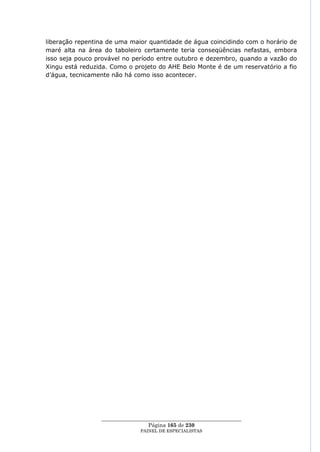 liberação repentina de uma maior quantidade de água coincidindo com o horário de
maré alta na área do taboleiro certamente teria conseqüências nefastas, embora
isso seja pouco provável no período entre outubro e dezembro, quando a vazão do
Xingu está reduzida. Como o projeto do AHE Belo Monte é de um reservatório a fio
d‘água, tecnicamente não há como isso acontecer.




                 ____________________________________________________
                                  Página 165 de 230
                               PAINEL DE ESPEC IALISTAS
 