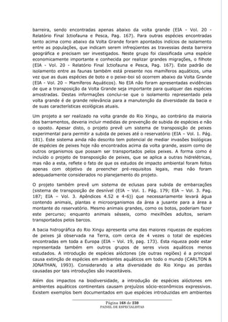 barreira, sendo encontradas apenas abaixo da volta grande (EIA - Vol. 20 -
Relatório Final Ictiofauna e Pesca, Pag. 167). Para outras espécies encontradas
tanto acima como abaixo da Volta Grande foram apontados indícios de isolamento
entre as populações, que indicam serem infreqüentes as travessias desta barreira
geográfica e precisam ser investigados. Neste grupo foi classificada uma espécie
economicamente importante e conhecida por realizar grandes migrações, o filhote
(EIA - Vol. 20 - Relatório Final Ictiofauna e Pesca, Pag. 167). Este padrão de
isolamento entre as faunas também está presente nos mamíferos aquáticos, uma
vez que as duas espécies de boto e o peixe-boi só ocorrem abaixo da Volta Grande
(EIA - Vol. 20 – Mamíferos Aquáticos). No EIA não foram apresentadas evidências
de que a transposição da Volta Grande seja importante para qualquer das espécies
amostradas. Destas informações conclui-se que o isolamento representado pela
volta grande é de grande relevância para a manutenção da diversidade da bacia e
de suas características ecológicas atuais.

Um projeto a ser realizado na volta grande do Rio Xingu, ao contrário da maioria
dos barramentos, deveria incluir medidas de prevenção de subida de espécies e não
o oposto. Apesar disto, o projeto prevê um sistema de transposição de peixes
experimental para permitir a subida de peixes até o reservatório (EIA – Vol. 1. Pág.
181). Este sistema ainda não descrito tem potencial de mediar invasões biológicas
de espécies de peixes hoje não encontrados acima da volta grande, assim como de
outros organismos que possam ser transportados pelos peixes. A forma como é
incluído o projeto de transposição de peixes, que se aplica a outras hidrelétricas,
mas não a esta, reflete o fato de que os estudos de impacto ambiental foram feitos
apenas com objetivo de preencher pré-requisitos legais, mas não foram
adequadamente considerados no planejamento do projeto.

O projeto também prevê um sistema de eclusas para subida de embarcações
(sistema de transposição de desnível (EIA – Vol. 1. Pág. 179; EIA – Vol. 3. Pag.
187; EIA – Vol. 3. Apêndices 4.52 e 4-6)) que necessariamente levará água
contendo animais, plantas e microorganismos da área a jusante para a área a
montante do reservatório. Mesmo animais grandes, como os botos, poderiam fazer
este percurso; enquanto animais sésseis, como mexilhões adultos, seriam
transportados pelos barcos.

A bacia hidrográfica do Rio Xingu apresenta uma das maiores riquezas de espécies
de peixes já observada na Terra, com cerca de 4 vezes o total de espécies
encontradas em toda a Europa (EIA – Vol. 19, pag. 173). Esta riqueza pode estar
representada também em outros grupos de seres vivos aquáticos menos
estudados. A introdução de espécies alóctones (de outras regiões) é a principal
causa extinção de espécies em ambientes aquáticos em todo o mundo (CARLTON &
JONATHAN, 1993). Considerando a alta diversidade do Rio Xingu as perdas
causadas por tais introduções são inaceitáveis.

Além dos impactos na biodiversidade, a introdução de espécies alóctones em
ambientes aquáticos continentais causam prejuízos sócio-econômicos expressivos.
Existem exemplos bem documentados em que espécies introduzidas em ambientes
                  ____________________________________________________
                                   Página 168 de 230
                                PAINEL DE ESPEC IALISTAS
 