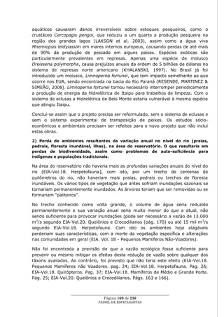 aquáticos causaram danos irreversíveis sobre estoques pesqueiros, como o
crustáceo Cercopagis pengoi, que reduziu a um quarto a produção pesqueira na
região dos grandes lagos (LAXSON et al. 2003), assim como a água viva
Mnemiopsis leidyiassim em mares internos europeus, causando perdas de até mais
de 90% da produção de pescado em alguns países. Espécies exóticas são
particularmente prevalentes em represas. Apenas uma espécie de molusco
Dreissena polymorpha, causa prejuízos anuais da ordem de 5 bilhões de dólares no
sistema de represas norte americano (KHALANSKI, 1997). No Brasil já foi
introduzido um molusco, Limnoperna fortunei, que tem impacto semelhante ao que
ocorre nos EUA, sendo encontrada na bacia do Rio Paraná (RESENDE, MARTINEZ &
SIMEÃO, 2008). Limnoperna fortunei tornou necessário interromper periodicamente
a produção de energia da Hidrelétrica de Itaipu para trabalhos de limpeza. Com o
sistema de eclusas a Hidrelétrica de Belo Monte estaria vulnerável à mesma espécie
que atingiu Itaipu.

Conclui-se assim que o projeto precisa ser reformulado, sem o sistema de eclusas e
sem o sistema experimental de transposição de peixes. Os estudos sócio-
econômicos e ambientais precisam ser refeitos para o novo projeto que não inclui
estas obras.

2) Perda de ambientes resultantes da variação anual no nível do rio (praias,
pedrais, floresta inundável, ilhas), na área do reservatório. O que resultaria em
perdas de biodiversidade, assim como problemas de auto-suficiência para
indígenas e populações tradicionais.

Na área do reservatório não haveria mais as profundas variações anuais do nível do
rio (EIA-Vol.18. Herpetofauna), com isto, por um trecho de centenas de
quilômetros do rio, não haveriam mais praias, pedrais ou trechos de floresta
inundáveis. Os vários tipos de vegetação que antes sofriam inundações sazonais se
tornariam permanentemente inundados. As árvores teriam que ser removidas ou se
formariam ―paliteiros‖.

No trecho conhecido como volta grande, o volume de água seria reduzido
permanentemente e sua variação anual seria muito menor do que a atual, não
sendo suficiente para provocar inundações (pode ser necessário a vazão de 13.000
m3/s segundo EIA-Vol.20. Quelônios e Crocodilianos (pág. 170) ou até 15 mil m 3/s
segundo EIA-Vol.18. Herpetofauna. Com isto os ambientes hoje alagáveis
perderiam suas características, com a morte da vegetação específica e alterações
nas comunidades em geral (EIA. Vol. 18 - Pequenos Mamíferos Não-Voadores).

Não foi encontrada a previsão de que a vazão ecológica fosse suficiente para
prevenir ou mesmo mitigar os efeitos desta redução de vazão sobre qualquer dos
táxons avaliados. Ao contrário, foi previsto que não teria este efeito (EIA-Vol.18.
Pequenos Mamíferos não Voadores. pag. 24; EIA-Vol.18. Herpetofauna. Pag. 26;
EIA-Vol.18. Quirópteros. Pag. 37; EIA-Vol.18. Mamíferos de Médio e Grande Porte.
Pag. 25; EIA-Vol.20. Quelônios e Crocodilianos. Págs. 163 e 166).


                  ____________________________________________________
                                   Página 169 de 230
                                PAINEL DE ESPEC IALISTAS
 
