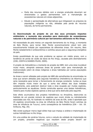 Parte dos recursos obtidos com a energia produzida deveriam ser
            direcionados a gastos permanentes com a manutenção de
            ecossistemas naturais em áreas adjacentes.

            Estudo e apresentação de alternativas que mitigassem os prejuízos às
            populações indígenas ou não, afetadas pela perda de recursos
            naturais, de forma permanente.



3) Desvinculação do projeto de um dos seus principais impactos
ambientais: o aumento das pressões para destruição de ecossistemas
naturais e do patrimônio cultural por barramentos adicionais no Rio Xingu.

Há necessidade de pelo menos um segundo barramento do rio Xingu, a montante
de Belo Monte, para tornar Belo Monte economicamente viável tem sido
exaustivamente tratada por especialistas de diferentes áreas. Em resumo, Belo
Monte isoladamente é antieconômica e contribui pouco para a segurança energética
do país.

Existe possibilidade de que este problema se agrave em médio prazo, com a
tendência de perda de vazão da bacia do Rio Xingu, causada pelo desmatamento
(COE, COSTA & SOARES-FILHO, 2009).

O projeto da hidroelétrica a montante do projeto da HBM, tem uma área inundável
muito maior, atingindo extensas áreas de grande valor para manutenção da
biodiversidade (alem de áreas indígenas e áreas habitadas por outras populações
tradicionais).

As áreas a serem afetadas pelo projeto da HBM são semelhantes às encontradas na
área que seriam afetadas pela segunda hidrelétrica (Hidrelétrica de Altamira) que
seria necessária para tornar o fornecimento de energia constante. Juntas as duas
têm impacto muito maior do que a soma dos efeitos das duas tratadas
isoladamente, pois poderiam destruir toda a área ocupada por muitas espécies,
particularmente as aquáticas. Sendo construída apenas uma destas hidrelétricas,
restaria para muitas espécies apenas a área que seria destruída pela seguinte.

Este efeito acumulativo dos projetos hidrelétricos na Amazônia, destruindo os
habitats de um grande número de espécies que vivem direta ou indiretamente
associadas aos rios, foi ilustrado no relatório de aves do EIA, onde é apontado que
45 espécies encontradas na área de influência de Belo Monte foram extintas da
área de influência de Tucuruí, como conseqüência da hidrelétrica (EIA – Vol. 18.
Avifauna, Pág. 29).

Não existe qualquer marco legal sólido hoje que impeça a análise e implantação de
outras hidrelétricas no Rio Xingu.

Em uma análise de cenários futuros, como o estudo da validade de implantação de
um projeto, pressões negativas que resultam deste projeto devem ser
                  ____________________________________________________
                                   Página 171 de 230
                                PAINEL DE ESPEC IALISTAS
 