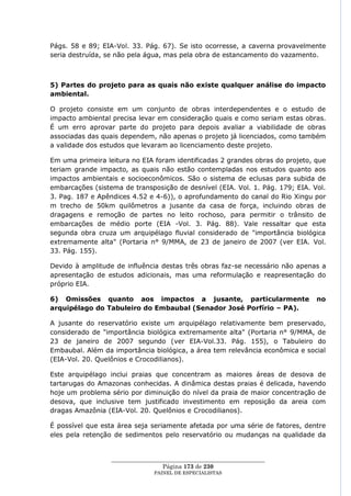 Págs. 58 e 89; EIA-Vol. 33. Pág. 67). Se isto ocorresse, a caverna provavelmente
seria destruída, se não pela água, mas pela obra de estancamento do vazamento.



5) Partes do projeto para as quais não existe qualquer análise do impacto
ambiental.

O projeto consiste em um conjunto de obras interdependentes e o estudo de
impacto ambiental precisa levar em consideração quais e como seriam estas obras.
É um erro aprovar parte do projeto para depois avaliar a viabilidade de obras
associadas das quais dependem, não apenas o projeto já licenciados, como também
a validade dos estudos que levaram ao licenciamento deste projeto.

Em uma primeira leitura no EIA foram identificadas 2 grandes obras do projeto, que
teriam grande impacto, as quais não estão contempladas nos estudos quanto aos
impactos ambientais e socioeconômicos. São o sistema de eclusas para subida de
embarcações (sistema de transposição de desnível (EIA. Vol. 1. Pág. 179; EIA. Vol.
3. Pag. 187 e Apêndices 4.52 e 4-6)), o aprofundamento do canal do Rio Xingu por
m trecho de 50km quilômetros a jusante da casa de força, incluindo obras de
dragagens e remoção de partes no leito rochoso, para permitir o trânsito de
embarcações de médio porte (EIA -Vol. 3. Pág. 88). Vale ressaltar que esta
segunda obra cruza um arquipélago fluvial considerado de "importância biológica
extremamente alta" (Portaria n° 9/MMA, de 23 de janeiro de 2007 (ver EIA. Vol.
33. Pág. 155).

Devido à amplitude de influência destas três obras faz-se necessário não apenas a
apresentação de estudos adicionais, mas uma reformulação e reapresentação do
próprio EIA.

6) Omissões quanto aos impactos a jusante, particularmente                     no
arquipélago do Tabuleiro do Embaubal (Senador José Porfírio – PA).

A jusante do reservatório existe um arquipélago relativamente bem preservado,
considerado de "importância biológica extremamente alta" (Portaria n° 9/MMA, de
23 de janeiro de 2007 segundo (ver EIA-Vol.33. Pág. 155), o Tabuleiro do
Embaubal. Além da importância biológica, a área tem relevância econômica e social
(EIA-Vol. 20. Quelônios e Crocodilianos).

Este arquipélago inclui praias que concentram as maiores áreas de desova de
tartarugas do Amazonas conhecidas. A dinâmica destas praias é delicada, havendo
hoje um problema sério por diminuição do nível da praia de maior concentração de
desova, que inclusive tem justificado investimento em reposição da areia com
dragas Amazônia (EIA-Vol. 20. Quelônios e Crocodilianos).

É possível que esta área seja seriamente afetada por uma série de fatores, dentre
eles pela retenção de sedimentos pelo reservatório ou mudanças na qualidade da


                  ____________________________________________________
                                   Página 173 de 230
                                PAINEL DE ESPEC IALISTAS
 