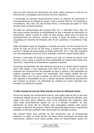 água de outra natureza em decorrência das obras; pelas mudanças no leito do rio,
para permitir a navegação; pelo aumento do fluxo migratório.

A construção de represas freqüentemente resulta na retenção de sedimentos e
conseqüentemente na redução de praias e ilhas a jusante (EIA-Vol. 20. Quelônios e
Crocodilianos. Pág. 163). No caso de Belo Monte, a diminuição da vazão na ―Volta
Grande‖ pode ter efeito adicional.

Os dados de sedimentologia são escassos (EIA -Vol. 5- AAR Meio Físico. Pág. 72)
não sendo possível descartar as possibilidades de que a retenção de sedimentos no
reservatório, aliada à perda de vazão na volta grande, assim como às obras de
aprofundamento da hidrovia, venham a causa a perda de praias e ilhas no
arquipélago do Tabuleiro do Embaubal (EIA-Vol.20. Quelônios e Crocodilianos. Pág.
172).

Estão planejadas obras de dragagens e remoção de partes no leito rochoso de um
trecho de mais de 50 km do Rio Xingu a jusante do local do reservatório para
permitir o trânsito de embarcações de médio porte (EIA. Vol. 3. Pág. 88), passando
por este arquipélago, sendo que não é analisado o possível impacto destas ações.

Durante a construção do projeto é possível que haja um período de alguns anos
durante o qual a água a jusante da área considerada de impacto direto pode ficar
―barrenta‖, impactando os ecossistemas aquáticos a jusante.

Os estudos apresentados não são suficientes para prever os efeitos destes impactos
sobre esta região, o que representa séria falha no EIA. É incluído no EIA um
programa de monitoramento da qualidade da água a jusante e das populações de
espécies aquáticas que possam ser impactadas. Esta medida isolada não tem
nenhum efeito, uma vez que é apenas um plano de monitoramento, assim como
não dispensa a necessidade de que o estudo apresente estimativas quantitativas
dos impactos do projeto e da efetividade de medidas que seriam aplicadas para
remediar os problemas causados.



7) Não inclusão da área da Volta Grande na área de influência direta.

No que diz respeito aos componentes bióticos, esta região pode ser tão ou até mais
seriamente afetada do que as áreas hoje consideradas diretamente afetadas. Esta
região inclui duas áreas indígenas, assim como habitantes não indígenas, cujas
vidas estão profundamente ligadas ao rio e à floresta inundável. Se esta
delimitação de áreas não for alterada estas populações poderão sofre graves
injustiças no decorrer do processo. Abaixo são elencados alguns fatos e argumentos
baseados no EIA que justificam esta reformulação de definição de áreas.

Não existem bases para previsão do que aconteceria com os ecossistemas
aquáticos na região da Volta Grande. Os dados sobre reprodução de peixes são
insuficientes, podendo haver sérias perdas, tanto em biodiversidade quanto em

                  ____________________________________________________
                                   Página 174 de 230
                                PAINEL DE ESPEC IALISTAS
 